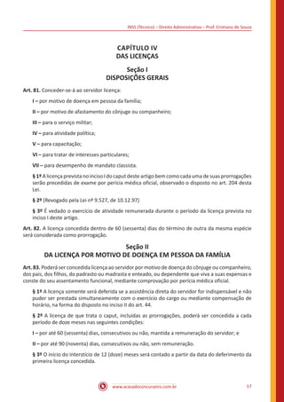 INSS (Técnico) – Direito Administrativo – Prof. Cristiano de Souza
www.acasadoconcurseiro.com.br 57
CAPÍTULO IV
DAS LICENÇAS
Seção I
DISPOSIÇÕES GERAIS
Art. 81. Conceder-se-á ao servidor licença:
I – por motivo de doença em pessoa da família;
II – por motivo de afastamento do cônjuge ou companheiro;
III – para o serviço militar;
IV – para atividade política;
V – para capacitação;
VI – para tratar de interesses particulares;
VII – para desempenho de mandato classista.
§1º Alicençaprevistano inciso Ido caput desteartigo bemcomo cada uma desuas prorrogações
serão precedidas de exame por perícia médica oficial, observado o disposto no art. 204 desta
Lei.
§ 2º (Revogado pela Lei nº 9.527, de 10.12.97)
§ 3º É vedado o exercício de atividade remunerada durante o período da licença prevista no
inciso I deste artigo.
Art. 82. A licença concedida dentro de 60 (sessenta) dias do término de outra da mesma espécie
será considerada como prorrogação.
Seção II
DA LICENÇA POR MOTIVO DE DOENÇA EM PESSOA DA FAMÍLIA
Art. 83. Poderá ser concedida licença ao servidor por motivo de doença do cônjuge ou companheiro,
dos pais, dos filhos, do padrasto ou madrasta e enteado, ou dependente que viva a suas expensas e
conste do seu assentamento funcional, mediante comprovação por perícia médica oficial.
§ 1º A licença somente será deferida se a assistência direta do servidor for indispensável e não
puder ser prestada simultaneamente com o exercício do cargo ou mediante compensação de
horário, na forma do disposto no inciso II do art. 44.
§ 2º A licença de que trata o caput, incluídas as prorrogações, poderá ser concedida a cada
período de doze meses nas seguintes condições:
I – por até 60 (sessenta) dias, consecutivos ou não, mantida a remuneração do servidor; e 
II – por até 90 (noventa) dias, consecutivos ou não, sem remuneração.  
§ 3º O início do interstício de 12 (doze) meses será contado a partir da data do deferimento da
primeira licença concedida. 
 