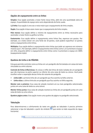 CEF – Informática – Prof. Márcio Hunecke
www.acasadoconcurseiro.com.br 571
Opções de espaçamento entre as linhas
Simples: Essa opção acomoda a maior fonte nessa linha, além de uma quantidade extra de
espaço. A quantidade de espaço extra varia dependendo da fonte usada.
1,5 linha: Essa opção é uma vez e meia maior que o espaçamento de linha simples.
Duplo: Essa opção é duas vezes maior que o espaçamento de linha simples.
Pelo menos: Essa opção define o mínimo de espaçamento entre as linhas necessário para
acomodar a maior fonte ou gráfico na linha.
Exatamente: Essa opção define o espaçamento entre linhas fixo, expresso em pontos. Por
exemplo, se o texto estiver em uma fonte de 10 pontos, você poderá especificar 12 pontos
como o espaçamento entre linhas.
Múltiplos: Essa opção define o espaçamento entre linhas que pode ser expresso em números
maiores que 1. Por exemplo, definir o espaçamento entre linhas como 1,15 aumentará o espaço
em 15%, enquanto definir o espaçamento entre linhas como 3 aumentará o espaço em 300%
(espaçamento triplo).
Quebras de Linha e de PÁGINA
Esta guia permite controlar como as linhas em um parágrafo são formatadas em caixas de texto
vinculadas ou entre colunas.
Controle de linhas órfãs/viúvas: As viúvas e órfãs são linhas de texto isoladas de um parágrafo
que são impressas na parte superior ou inferior de uma caixa de texto ou coluna. Você pode
escolher evitar a separação dessas linhas do restante do parágrafo.
•• Linha órfã: a primeira linha de um parágrafo que fica sozinha na folha anterior.
•• Linha viúva: a última linha de um parágrafo que fica sozinha na folha seguinte.
Manter com o próximo: Essa caixa de seleção manterá um ou mais parágrafos selecionados
juntos em uma caixa de texto ou uma coluna.
Manter linhas juntas: Essa caixa de seleção manterá as linhas de um parágrafo juntas em uma
caixa de texto ou uma coluna.
Quebrar página antes: Esta opção insere uma quebra de página no parágrafo selecionado.
Tabulação
Para determinarmos o alinhamento do texto em relação ao tabulador é preciso primeiro
selecionar o tipo de tabulador a partir do símbolo que existe no lado esquerdo da régua
horizontal.
 