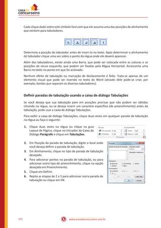 www.acasadoconcurseiro.com.br572
Cada clique dado sobre este símbolo fará com que ele assuma uma das posições de alinhamento
que existem para tabuladores.
Determine a posição do tabulador antes de inseri-lo no texto. Após determinar o alinhamento
do tabulador clique uma vez sobre o ponto da régua onde ele deverá aparecer.
Além dos tabuladores, existe ainda uma Barra, que pode ser colocada entre as colunas e as
posições de recuo esquerdo, que podem ser fixadas pela Régua Horizontal. Acrescenta uma
Barra no texto no ponto em que foi acionado.
Nenhum efeito de tabulação ou marcação de deslocamento é feito. Trata-se apenas de um
elemento visual que pode ser inserido no texto do Word (através dele pode-se criar, por
exemplo, bordas que separam os diversos tabuladores).
Definir paradas de tabulação usando a caixa de diálogo Tabulações
Se você deseja que sua tabulação pare em posições precisas que não podem ser obtidas
clicando na régua, ou se deseja inserir um caractere específico (de preenchimento) antes da
tabulação, pode usar a caixa de diálogo Tabulações.
Para exibir a caixa de diálogo Tabulações, clique duas vezes em qualquer parada de tabulação
na régua ou faça o seguinte:
1.	 Clique duas vezes na régua ou clique na guia
Layout de Página, clique no Iniciador da Caixa de
Diálogo Parágrafo e clique em Tabulações.
2.	 Em Posição da parada de tabulação, digite o local onde
você deseja definir a parada de tabulação.
3.	 Em Alinhamento, clique no tipo de parada de tabulação
desejado.
4.	 Para adicionar pontos na parada de tabulação, ou para
adicionar outro tipo de preenchimento, clique na opção
desejada em Preenchimento.
5.	 Clique em Definir.
6.	 Repita as etapas de 2 a 5 para adicionar outra parada de
tabulação ou clique em OK.
 