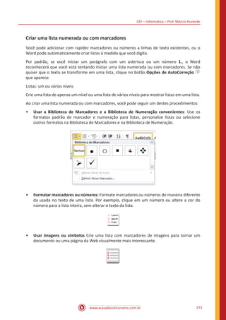 CEF – Informática – Prof. Márcio Hunecke
www.acasadoconcurseiro.com.br 573
Criar uma lista numerada ou com marcadores
Você pode adicionar com rapidez marcadores ou números a linhas de texto existentes, ou o
Word pode automaticamente criar listas à medida que você digita.
Por padrão, se você iniciar um parágrafo com um asterisco ou um número 1., o Word
reconhecerá que você está tentando iniciar uma lista numerada ou com marcadores. Se não
quiser que o texto se transforme em uma lista, clique no botão Opções de AutoCorreção
que aparece.
Listas: um ou vários níveis
Crie uma lista de apenas um nível ou uma lista de vários níveis para mostrar listas em uma lista.
Ao criar uma lista numerada ou com marcadores, você pode seguir um destes procedimentos:
•• Usar a Biblioteca de Marcadores e a Biblioteca de Numeração convenientes: Use os
formatos padrão de marcador e numeração para listas, personalize listas ou selecione
outros formatos na Biblioteca de Marcadores e na Biblioteca de Numeração.
•• Formatar marcadores ou números: Formate marcadores ou números de maneira diferente
da usada no texto de uma lista. Por exemplo, clique em um número ou altere a cor do
número para a lista inteira, sem alterar o texto da lista.
•• Usar imagens ou símbolos Crie uma lista com marcadores de imagens para tornar um
documento ou uma página da Web visualmente mais interessante.
 