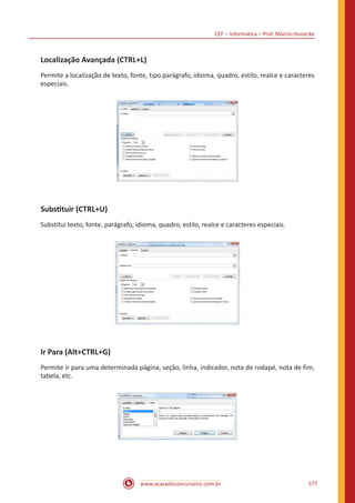 CEF – Informática – Prof. Márcio Hunecke
www.acasadoconcurseiro.com.br 577
Localização Avançada (CTRL+L)
Permite a localização de texto, fonte, tipo parágrafo, idioma, quadro, estilo, realce e caracteres
especiais.
Substituir (CTRL+U)
Substitui texto, fonte, parágrafo, idioma, quadro, estilo, realce e caracteres especiais.
Ir Para (Alt+CTRL+G)
Permite ir para uma determinada página, seção, linha, indicador, nota de rodapé, nota de fim,
tabela, etc.
 