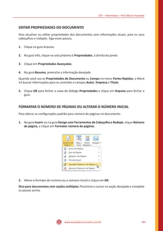CEF – Informática – Prof. Márcio Hunecke
www.acasadoconcurseiro.com.br 581
EDITAR PROPRIEDADES DO DOCUMENTO
Para atualizar ou editar propriedades dos documentos com informações atuais, para os seus
cabeçalhos e rodapés. Siga esses passos.
1.	 Clique na guia Arquivo.
2.	 Na guia Info, clique na seta próxima à Propriedades, à direita da janela
3.	 Clique em Propriedades Avançadas.
4.	 Na guia Resumo, preencha a informação desejada.
Quando você usa as Propriedades do Documento ou Campo no menu Partes Rápidas, o Word
irá buscar informações para os controles e campos Autor, Empresa e Título.
5.	 Clique OK para fechar a caixa de diálogo Propriedades e clique em Arquivo para fechar a
guia.
FORMATAR O NÚMERO DE PÁGINAS OU ALTERAR O NÚMERO INICIAL
Para alterar as configurações padrão para número de páginas no documento:
1.	 Na guia Inserir ou na guia Design com Ferramentas de Cabeçalho e Rodapé, clique Número
de página, e clique em Formatar número de páginas.
2.	 Altere o formato do número ou o número inicial e clique em OK.
Dica para documentos com seções múltiplas: Posicione o cursor na seção desejada e complete
os passos acima.
 