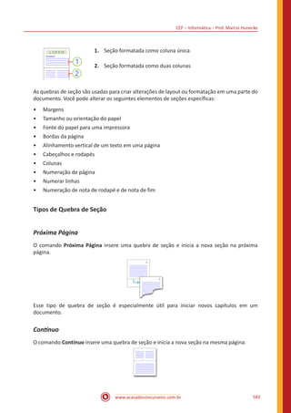 CEF – Informática – Prof. Márcio Hunecke
www.acasadoconcurseiro.com.br 583
1.	 Seção formatada como coluna única
2.	 Seção formatada como duas colunas
As quebras de seção são usadas para criar alterações de layout ou formatação em uma parte do
documento. Você pode alterar os seguintes elementos de seções específicas:
•• Margens
•• Tamanho ou orientação do papel
•• Fonte do papel para uma impressora
•• Bordas da página
•• Alinhamento vertical de um texto em uma página
•• Cabeçalhos e rodapés
•• Colunas
•• Numeração de página
•• Numerar linhas
•• Numeração de nota de rodapé e de nota de fim
Tipos de Quebra de Seção
Próxima Página
O comando Próxima Página insere uma quebra de seção e inicia a nova seção na próxima
página.
Esse tipo de quebra de seção é especialmente útil para iniciar novos capítulos em um
documento.
Contínuo
O comando Contínuo insere uma quebra de seção e inicia a nova seção na mesma página.
 
