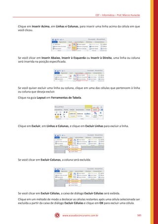 CEF – Informática – Prof. Márcio Hunecke
www.acasadoconcurseiro.com.br 585
Clique em Inserir Acima, em Linhas e Colunas, para inserir uma linha acima da célula em que
você clicou.
Se você clicar em Inserir Abaixo, Inserir à Esquerda ou Inserir à Direita, uma linha ou coluna
será inserida na posição especificada.
Se você quiser excluir uma linha ou coluna, clique em uma das células que pertencem à linha
ou coluna que deseja excluir.
Clique na guia Layout em Ferramentas de Tabela.
Clique em Excluir, em Linhas e Colunas, e clique em Excluir Linhas para excluir a linha.
Se você clicar em Excluir Colunas, a coluna será excluída.
Se você clicar em Excluir Células, a caixa de diálogo Excluir Células será exibida.
Clique em um método de modo a deslocar as células restantes após uma célula selecionada ser
excluída a partir da caixa de diálogo Excluir Células e clique em OK para excluir uma célula.
 
