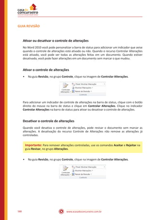 www.acasadoconcurseiro.com.br588
GUIA REVISÃO
Ativar ou desativar o controle de alterações
No Word 2010 você pode personalizar a barra de status para adicionar um indicador que avise
quando o controle de alterações está ativado ou não. Quando o recurso Controlar Alterações
está ativado, você pode ver todas as alterações feitas em um documento. Quando estiver
desativado, você pode fazer alterações em um documento sem marcar o que mudou.
Ativar o controle de alterações
•• Na guia Revisão, no grupo Controle, clique na imagem de Controlar Alterações.
Para adicionar um indicador de controle de alterações na barra de status, clique com o botão
direito do mouse na barra de status e clique em Controlar Alterações. Clique no indicador
Controlar Alterações na barra de status para ativar ou desativar o controle de alterações.
Desativar o controle de alterações
Quando você desativa o controle de alterações, pode revisar o documento sem marcar as
alterações. A desativação do recurso Controle de Alterações não remove as alterações já
controladas.
•• Na guia Revisão, no grupo Controle, clique na imagem de Controlar Alterações.
Importante: Para remover alterações controladas, use os comandos Aceitar e Rejeitar na
guia Revisar, no grupo Alterações.
 