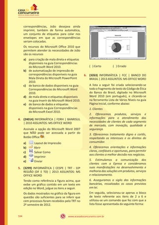 www.acasadoconcurseiro.com.br594
correspondências, João desejava ainda
imprimir, também de forma automática,
um conjunto de etiquetas para colar nos
envelopes em que as correspondências
seriam colocadas.
Os recursos do Microsoft Office 2010 que
permitem atender às necessidades de João
são os recursos
a)	 para criação de mala direta e etiquetas
disponíveis na guia Correspondências
do Microsoft Word 2010.
b)	 de automatização de impressão de
correspondências disponíveis na guia
Mala Direta do Microsoft PowerPoint
2010.
c)	 de banco de dados disponíveis na guia
Correspondências do Microsoft Word
2010.
d)	 de mala direta e etiquetas disponíveis
na guia Inserir do Microsoft Word 2010.
e)	 de banco de dados e etiquetas
disponíveis na guia Correspondências
do Microsoft Excel 2010.
4.	 (24014) INFORMÁTICA | FDRH | BANRISUL
| 2010 ASSUNTOS: MS OFFICE WORD
Assinale a opção do Microsoft Word 2007
que NÃO pode ser acessada a partir do
Botão Office :
a)	 Layout de Impressão
b)	 Abrir
c)	 Salvar Como
d)	 Imprimir
e)	 Enviar
5.	 (3299) INFORMÁTICA | CESPE | TRT - 10ª
REGIÃO (DF E TO) | 2013 ASSUNTOS: MS
OFFICE WORD
Tendo como referência a figura acima, que
exibe um gráfico contido em um texto em
edição no Word, julgue os itens a seguir.
Os dados mostrados no gráfico da figura em
questão são suficientes para se inferir que
cem processos foram recebidos pelo TRT no
2º semestre de 2012.
( ) Certo		 ( ) Errado
6.	 (3263) INFORMÁTICA | FCC | BANCO DO
BRASIL | 2013 ASSUNTOS: MS OFFICE WORD
A lista a seguir foi criada selecionando-se
todo o fragmento de texto do Código de Ética
do Banco do Brasil, digitado no Microsoft
Word 2010 (em português), e clicando-se
na ferramenta Lista de Vários Níveis na guia
Página Inicial, conforme abaixo:
1. Clientes
2. Oferecemos produtos, serviços e
informações para o atendimento das
necessidades de clientes de cada segmento
de mercado, com inovação, qualidade e
segurança.
3. Oferecemos tratamento digno e cortês,
respeitando os interesses e os direitos do
consumidor.
4. Oferecemos orientações e informações
claras, confiáveis e oportunas, para permitir
aos clientes a melhor decisão nos negócios.
5. Estimulamos a comunicação dos
clientes com a Epresa e consideramos
suas manifestações no desenvolvimento e
melhoria das soluções em produtos, serviços
e relacionamento.
6. Asseguramos o sigilo das informações
bancárias, ressalvados os casos previstos
em lei.
Em seguida, selecionou-se apenas o bloco
de texto referente aos itens de 2 a 6 e
utilizou-se um comando que fez com que a
lista fosse apresentada da seguinte forma:
 