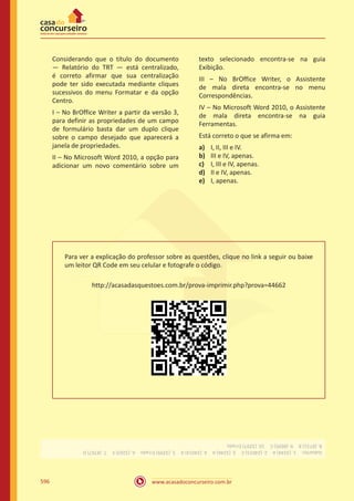 www.acasadoconcurseiro.com.br596
Considerando que o título do documento
— Relatório do TRT — está centralizado,
é correto afirmar que sua centralização
pode ter sido executada mediante cliques
sucessivos do menu Formatar e da opção
Centro.
I – No BrOffice Writer a partir da versão 3,
para definir as propriedades de um campo
de formulário basta dar um duplo clique
sobre o campo desejado que aparecerá a
janela de propriedades.
II – No Microsoft Word 2010, a opção para
adicionar um novo comentário sobre um
texto selecionado encontra-se na guia
Exibição.
III – No BrOffice Writer, o Assistente
de mala direta encontra-se no menu
Correspondências.
IV – No Microsoft Word 2010, o Assistente
de mala direta encontra-se na guia
Ferramentas.
Está correto o que se afirma em:
a)	 I, II, III e IV.
b)	 III e IV, apenas.
c)	 I, III e IV, apenas.
d)	 II e IV, apenas.
e)	 I, apenas.
Para ver a explicação do professor sobre as questões, clique no link a seguir ou baixe
um leitor QR Code em seu celular e fotografe o código.
http://acasadasquestoes.com.br/prova-imprimir.php?prova=44662
Gabarito: 1.(3244)A 2.(24015)C 3.(3246)A 4.(24014)A 5.(3299)Errado 6.(3263)E 7.(8767)D 
8.(8731)B 9.(8695)C 10.(3297)Errado
 