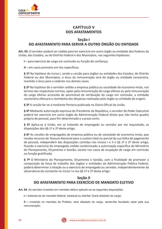 www.acasadoconcurseiro.com.br60
CAPÍTULO V
DOS AFASTAMENTOS
Seção I
DO AFASTAMENTO PARA SERVIR A OUTRO ÓRGÃO OU ENTIDADE
Art. 93. O servidor poderá ser cedido para ter exercício em outro órgão ou entidade dos Poderes da
União, dos Estados, ou do Distrito Federal e dos Municípios, nas seguintes hipóteses:
I – para exercício de cargo em comissão ou função de confiança;
II – em casos previstos em leis específicas.
§ 1º Na hipótese do inciso I, sendo a cessão para órgãos ou entidades dos Estados, do Distrito
Federal ou dos Municípios, o ônus da remuneração será do órgão ou entidade cessionária,
mantido o ônus para o cedente nos demais casos.
§ 2º Na hipótese de o servidor cedido a empresa pública ou sociedade de economia mista, nos
termos das respectivas normas, optar pela remuneração do cargo efetivo ou pela remuneração
do cargo efetivo acrescida de percentual da retribuição do cargo em comissão, a entidade
cessionária efetuará o reembolso das despesas realizadas pelo órgão ou entidade de origem.
§ 3º A cessão far-se-á mediante Portaria publicada no Diário Oficial da União.
§ 4º Mediante autorização expressa do Presidente da República, o servidor do Poder Executivo
poderá ter exercício em outro órgão da Administração Federal direta que não tenha quadro
próprio de pessoal, para fim determinado e a prazo certo.
§ 5º Aplica-se à União, em se tratando de empregado ou servidor por ela requisitado, as
disposições dos §§ 1º e 2º deste artigo.
§ 6º As cessões de empregados de empresa pública ou de sociedade de economia mista, que
receba recursos de Tesouro Nacional para o custeio total ou parcial da sua folha de pagamento
de pessoal, independem das disposições contidas nos incisos I e II e §§ 1º e 2º deste artigo,
ficando o exercício do empregado cedido condicionado a autorização específica do Ministério
do Planejamento, Orçamento e Gestão, exceto nos casos de ocupação de cargo em comissão
ou função gratificada.
§ 7º O Ministério do Planejamento, Orçamento e Gestão, com a finalidade de promover a
composição da força de trabalho dos órgãos e entidades da Administração Pública Federal,
poderá determinar a lotação ou o exercício de empregado ou servidor, independentemente da
observância do constante no inciso I e nos §§ 1º e 2º deste artigo.
Seção II
DO AFASTAMENTO PARA EXERCÍCIO DE MANDATO ELETIVO
Art. 94. Ao servidor investido em mandato eletivo aplicam-se as seguintes disposições:
I – tratando-se de mandato federal, estadual ou distrital, ficará afastado do cargo;
II – investido no mandato de Prefeito, será afastado do cargo, sendo-lhe facultado optar pela sua
remuneração;
 