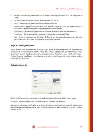 CEF – Informática – Prof. Márcio Hunecke
www.acasadoconcurseiro.com.br 605
•• Simples - Aplica espaçamento de linhas simples ao parágrafo atual. Esta é a configuração
padrão.
•• 1,5 linhas - Define o espaçamento de linha como 1,5 linhas.
•• Duplo - Define o espaçamento de linha como duas linhas.
•• Proporcional - Selecione esta opção e, em seguida, insira um valor de porcentagem na
caixa, onde 100% corresponde a espaçamento de linhas simples.
•• Pelo menos - Define como espaçamento de linhas mínimo o valor inserido na caixa.
•• Entrelinhas - Define a altura do espaço vertical inserido entre duas linhas.
•• Fixo - Define o espaçamento de linhas de forma que corresponda exatamente ao valor
inserido na caixa. Isso pode resultar em caracteres recortados.
Registro de conformidade
Alinha a linha base de cada linha de texto a uma grade de documento vertical, de modo que
todas as linhas fiquem com a mesma altura. Para utilizar este recurso, ative primeiro a opção
Registro de conformidade para o estilo de página atual. Para fazer isso, escolha Formatar -
Página, clique na guia Página e, em seguida, selecione a caixa Registro de conformidade na área
Configurações de layout.
Guia Alinhamento
Define o alinhamento do parágrafo em relação as margens (limites) da área para texto.
As opções de alinhamento são: Esquerda – Direita – Centro e Justificado.
No caso de parágrafo justificado, se a última linha seja constituída por uma só palavra, esta
poderá ser expandida para ocupar toda a linha. Para que isso ocorra, marque a opção “Expandir
palavra única”.
 