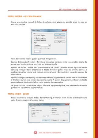 CEF – Informática – Prof. Márcio Hunecke
www.acasadoconcurseiro.com.br 615
MENU INSERIR – QUEBRA MANUAL
Insere uma quebra manual de linha, de coluna ou de página na posição atual em que se
encontra o cursor.
Tipo - Selecione o tipo de quebra que você deseja inserir.
Quebra de Linha (Shift+Enter) - Termina a linha atual e move o texto encontrado à direita do
cursor para a próxima linha, sem criar um novo parágrafo.
Quebra de coluna - Insere uma quebra manual de coluna (no caso de um layout de várias
colunas) e move o texto encontrado à direita do cursor para o início da próxima coluna. A
quebra manual de coluna será indicada por uma borda não-imprimível no canto superior da
nova coluna.
Quebra de página (Ctrl+Enter) - Insere uma quebra de página manual e move o texto encontrado
à direita do cursor para o início da próxima página. A quebra de página inserida será indicada
por uma borda não-imprimível no canto superior da nova página.
Se quiser atribuir um estilo de página diferente à página seguinte, use o comando de menu
para inserir a quebra de página manual.
MENU EXIBIR – ZOOM
Reduz ou amplia a exibição de tela do BrOffice.org. O fator de zoom atual é exibido como um
valor de porcentagem na barra de status.
 