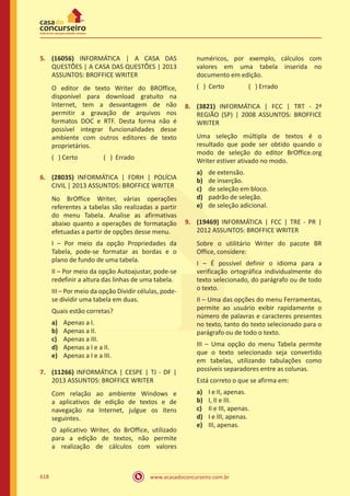 www.acasadoconcurseiro.com.br618
5.	 (16056) INFORMÁTICA | A CASA DAS
QUESTÕES | A CASA DAS QUESTÕES | 2013
ASSUNTOS: BROFFICE WRITER
O editor de texto Writer do BROffice,
disponível para download gratuito na
Internet, tem a desvantagem de não
permitir a gravação de arquivos nos
formatos DOC e RTF. Desta forma não é
possível integrar funcionalidades desse
ambiente com outros editores de texto
proprietários.
( ) Certo		 ( ) Errado
6.	 (28035) INFORMÁTICA | FDRH | POLÍCIA
CIVIL | 2013 ASSUNTOS: BROFFICE WRITER
No BrOffice Writer, várias operações
referentes a tabelas são realizadas a partir
do menu Tabela. Analise as afirmativas
abaixo quanto a operações de formatação
efetuadas a partir de opções desse menu.
I – Por meio da opção Propriedades da
Tabela, pode-se formatar as bordas e o
plano de fundo de uma tabela.
II – Por meio da opção Autoajustar, pode-se
redefinir a altura das linhas de uma tabela.
III – Por meio da opção Dividir células, pode-
se dividir uma tabela em duas.
Quais estão corretas?
a)	 Apenas a I.
b)	 Apenas a II.
c)	 Apenas a III.
d)	 Apenas a I e a II.
e)	 Apenas a I e a III.
7.	 (11266) INFORMÁTICA | CESPE | TJ - DF |
2013 ASSUNTOS: BROFFICE WRITER
Com relação ao ambiente Windows e
a aplicativos de edição de textos e de
navegação na Internet, julgue os itens
seguintes.
O aplicativo Writer, do BrOffice, utilizado
para a edição de textos, não permite
a realização de cálculos com valores
numéricos, por exemplo, cálculos com
valores em uma tabela inserida no
documento em edição.
( ) Certo		 ( ) Errado
8.	 (3821) INFORMÁTICA | FCC | TRT - 2ª
REGIÃO (SP) | 2008 ASSUNTOS: BROFFICE
WRITER
Uma seleção múltipla de textos é o
resultado que pode ser obtido quando o
modo de seleção do editor BrOffice.org
Writer estiver ativado no modo.
a)	 de extensão.
b)	 de inserção.
c)	 de seleção em bloco.
d)	 padrão de seleção.
e)	 de seleção adicional.
9.	 (19469) INFORMÁTICA | FCC | TRE - PR |
2012 ASSUNTOS: BROFFICE WRITER
Sobre o utilitário Writer do pacote BR
Office, considere:
I – É possível definir o idioma para a
verificação ortográfica individualmente do
texto selecionado, do parágrafo ou de todo
o texto.
II – Uma das opções do menu Ferramentas,
permite ao usuário exibir rapidamente o
número de palavras e caracteres presentes
no texto, tanto do texto selecionado para o
parágrafo ou de todo o texto.
III – Uma opção do menu Tabela permite
que o texto selecionado seja convertido
em tabelas, utilizando tabulações como
possíveis separadores entre as colunas.
Está correto o que se afirma em:
a)	 I e II, apenas.
b)	 I, II e III.
c)	 II e III, apenas.
d)	 I e III, apenas.
e)	 III, apenas.
 