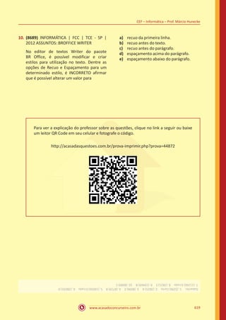 www.acasadoconcurseiro.com.br
CEF – Informática – Prof. Márcio Hunecke
619
10.	 (8689) INFORMÁTICA | FCC | TCE - SP |
2012 ASSUNTOS: BROFFICE WRITER
No editor de textos Writer do pacote
BR Office, é possível modificar e criar
estilos para utilização no texto. Dentre as
opções de Recuo e Espaçamento para um
determinado estilo, é INCORRETO afirmar
que é possível alterar um valor para
a)	 recuo da primeira linha.
b)	 recuo antes do texto.
c)	 recuo antes do parágrafo.
d)	 espaçamento acima do parágrafo.
e)	 espaçamento abaixo do parágrafo.
Para ver a explicação do professor sobre as questões, clique no link a seguir ou baixe
um leitor QR Code em seu celular e fotografe o código.
http://acasadasquestoes.com.br/prova-imprimir.php?prova=44872
Gabarito: 1.(3296)Certo 2.(3825)A 3.(8696)E 4.(8719)B 5.(16056)Errado 6.(28035)D 
7.(11266)Errado 8.(3821)E 9.(19469)B 10.(8689)C
 