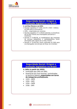 www.acasadoconcurseiro.com.br624
Seguridade Social: Origem e
evolução legislativa no Brasil
1. Lei Eloy Chaves e as CAPs
• Decreto Legislativo nº 4.682, de 24-1-1923 - instituiu
as CAPs para os ferroviários.
• CAPs – organizadas por empresa.
• Decreto Legislativo nº 5.109/26 estendeu os benefícios
da Lei Eloy Chaves aos empregados portuários e
marítimos.
• Decreto nº 5.485/28, os trabalhadores das empresas
de serviços telegráficos e radiotelegráficos foram
abrangidos pelo regime da Lei Eloy Chaves.
• Decreto nº 19.497/30, foram instituídas as CAPs para
os empregados nos serviços de força, luz e bondes.
Seguridade Social: Origem e
evolução legislativa no Brasil
2. IAPs (a partir de 1933)
• Unificação das CAPs em IAPs.
• Autarquias de nível nacional, centralizadas
no governo federal, organizadas em torno
de categorias profissionais.
• 1933 - IAPM
• 1934 - IAPC
• 1934 – IAPB
• 1936 - IAPI
 