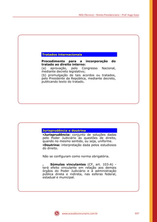 INSS (Técnico) – Direito Previdenciário – Prof. Hugo Goes
www.acasadoconcurseiro.com.br 637
Tratados internacionais
Procedimento para a incorporação do
tratado ao direito interno:
(a) aprovação, pelo Congresso Nacional,
mediante decreto legislativo;
(b) promulgação de tais acordos ou tratados,
pelo Presidente da República, mediante decreto,
publicando texto do tratado.
Jurisprudência e doutrina
•Jurisprudência: conjunto de soluções dadas
pelo Poder Judiciário às questões de direito,
quando no mesmo sentido, ou seja, uniforme.
•Doutrina: interpretação dada pelos estudiosos
do direito.
Não se configuram como norma obrigatória.
. Súmulas vinculantes (CF, art. 103-A) -
terá efeito vinculante em relação aos demais
órgãos do Poder Judiciário e à administração
pública direta e indireta, nas esferas federal,
estadual e municipal.
 