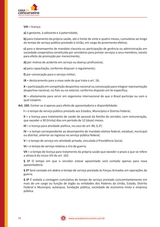 www.acasadoconcurseiro.com.br64
VIII – licença:
a) à gestante, à adotante e à paternidade;
b) para tratamento da própria saúde, até o limite de vinte e quatro meses, cumulativo ao longo
do tempo de serviço público prestado à União, em cargo de provimento efetivo;
c) para o desempenho de mandato classista ou participação de gerência ou administração em
sociedade cooperativa constituída por servidores para prestar serviços a seus membros, exceto
para efeito de promoção por merecimento;
d) por motivo de acidente em serviço ou doença profissional;
e) para capacitação, conforme dispuser o regulamento;
f) por convocação para o serviço militar;
IX – deslocamento para a nova sede de que trata o art. 18;
X – participação em competição desportiva nacional ou convocação para integrar representação
desportiva nacional, no País ou no exterior, conforme disposto em lei específica;
XI – afastamento para servir em organismo internacional de que o Brasil participe ou com o
qual coopere.
Art. 103. Contar-se-á apenas para efeito de aposentadoria e disponibilidade:
I – o tempo de serviço público prestado aos Estados, Municípios e Distrito Federal;
II – a licença para tratamento de saúde de pessoal da família do servidor, com remuneração,
que exceder a 30 (trinta) dias em período de 12 (doze) meses.
III – a licença para atividade política, no caso do art. 86, § 2º;
IV – o tempo correspondente ao desempenho de mandato eletivo federal, estadual, municipal
ou distrital, anterior ao ingresso no serviço público federal;
V – o tempo de serviço em atividade privada, vinculada à Previdência Social;
VI – o tempo de serviço relativo a tiro de guerra;
VII – o tempo de licença para tratamento da própria saúde que exceder o prazo a que se refere
a alínea b do inciso VIII do art. 102.
§ 1º O tempo em que o servidor esteve aposentado será contado apenas para nova
aposentadoria.
§ 2º Será contado em dobro o tempo de serviço prestado às Forças Armadas em operações de
guerra.
§ 3º É vedada a contagem cumulativa de tempo de serviço prestado concomitantemente em
mais de um cargo ou função de órgão ou entidades dos Poderes da União, Estado, Distrito
Federal e Município, autarquia, fundação pública, sociedade de economia mista e empresa
pública.
 