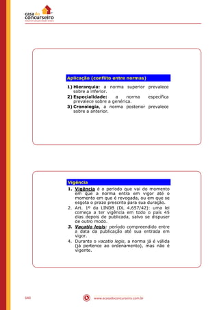 www.acasadoconcurseiro.com.br640
Aplicação (conflito entre normas)
1) Hierarquia: a norma superior prevalece
sobre a inferior.
2) Especialidade: a norma específica
prevalece sobre a genérica.
3) Cronologia, a norma posterior prevalece
sobre a anterior.
Vigência
1. Vigência é o período que vai do momento
em que a norma entra em vigor até o
momento em que é revogada, ou em que se
esgota o prazo prescrito para sua duração.
2. Art. 1º da LINDB (DL 4.657/42): uma lei
começa a ter vigência em todo o país 45
dias depois de publicada, salvo se dispuser
de outro modo.
3. Vacatio legis: período compreendido entre
a data da publicação até sua entrada em
vigor.
4. Durante o vacatio legis, a norma já é válida
(já pertence ao ordenamento), mas não é
vigente.
 