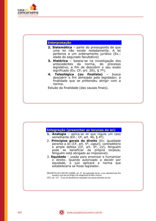 www.acasadoconcurseiro.com.br642
Interpretação
2. Sistemática – parte do pressuposto de que
uma lei não existe isoladamente. A lei
pertence a um ordenamento jurídico (Ex.:
idade do segurado facultativo)
3. Histórica – baseia-se na investigação dos
antecedentes da norma, do processo
legislativo, a fim de descobrir o seu exato
significado (Ex. CF, art. 201, § 7º).
4. Teleológica (ou finalista) – busca
descobrir o fim almejado pelo legislador; a
finalidade que se pretendeu atingir com a
norma.
Estudo da finalidade (das causas finais).
Integração (preencher as lacunas da lei)
1. Analogia – aplica-se lei que regula um caso
semelhante (EX.: CF, art. 40, § 4º).
2. Princípios gerais do direito (Ex: igualdade
perante a lei (CF, art. 5º, caput); contraditório
e ampla defesa (CF, art. 5º, LV); Ninguém
pode se beneficiar da própria torpeza;
Ninguém está obrigado ao impossível).
3. Equidade – usada para amenizar e humanizar
o direito. Quando autorizado a decidir por
equidade, o juiz aplicará a norma que
estabeleceria se fosse legislador.
DECRETO-LEI 4.657/42 (LINDB), art. 5o Na aplicação da lei, o juiz atenderá aos fins
sociais a que ela se dirige e às exigências do bem comum.
CPC, art. 127. O juiz só decidirá por equidade nos casos previstos em lei.
 
