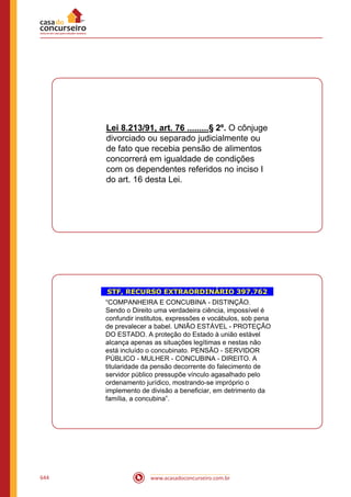 www.acasadoconcurseiro.com.br644
Lei 8.213/91, art. 76 .........§ 2º. O cônjuge
divorciado ou separado judicialmente ou
de fato que recebia pensão de alimentos
concorrerá em igualdade de condições
com os dependentes referidos no inciso I
do art. 16 desta Lei.
STF, RECURSO EXTRAORDINÁRIO 397.762
“COMPANHEIRA E CONCUBINA - DISTINÇÃO.
Sendo o Direito uma verdadeira ciência, impossível é
confundir institutos, expressões e vocábulos, sob pena
de prevalecer a babel. UNIÃO ESTÁVEL - PROTEÇÃO
DO ESTADO. A proteção do Estado à união estável
alcança apenas as situações legítimas e nestas não
está incluído o concubinato. PENSÃO - SERVIDOR
PÚBLICO - MULHER - CONCUBINA - DIREITO. A
titularidade da pensão decorrente do falecimento de
servidor público pressupõe vínculo agasalhado pelo
ordenamento jurídico, mostrando-se impróprio o
implemento de divisão a beneficiar, em detrimento da
família, a concubina”.
 