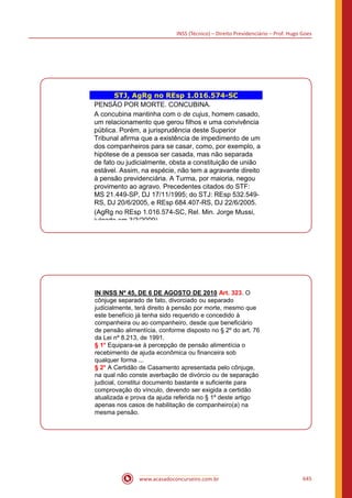INSS (Técnico) – Direito Previdenciário – Prof. Hugo Goes
www.acasadoconcurseiro.com.br 645
STJ, AgRg no REsp 1.016.574-SC
PENSÃO POR MORTE. CONCUBINA.
A concubina mantinha com o de cujus, homem casado,
um relacionamento que gerou filhos e uma convivência
pública. Porém, a jurisprudência deste Superior
Tribunal afirma que a existência de impedimento de um
dos companheiros para se casar, como, por exemplo, a
hipótese de a pessoa ser casada, mas não separada
de fato ou judicialmente, obsta a constituição de união
estável. Assim, na espécie, não tem a agravante direito
à pensão previdenciária. A Turma, por maioria, negou
provimento ao agravo. Precedentes citados do STF:
MS 21.449-SP, DJ 17/11/1995; do STJ: REsp 532.549-
RS, DJ 20/6/2005, e REsp 684.407-RS, DJ 22/6/2005.
(AgRg no REsp 1.016.574-SC, Rel. Min. Jorge Mussi,
julgado em 3/3/2009).
IN INSS Nº 45, DE 6 DE AGOSTO DE 2010 Art. 323. O
cônjuge separado de fato, divorciado ou separado
judicialmente, terá direito à pensão por morte, mesmo que
este benefício já tenha sido requerido e concedido à
companheira ou ao companheiro, desde que beneficiário
de pensão alimentícia, conforme disposto no § 2º do art. 76
da Lei nº 8.213, de 1991.
§ 1° Equipara-se à percepção de pensão alimentícia o
recebimento de ajuda econômica ou financeira sob
qualquer forma ...
§ 2° A Certidão de Casamento apresentada pelo cônjuge,
na qual não conste averbação de divórcio ou de separação
judicial, constitui documento bastante e suficiente para
comprovação do vínculo, devendo ser exigida a certidão
atualizada e prova da ajuda referida no § 1º deste artigo
apenas nos casos de habilitação de companheiro(a) na
mesma pensão.
 