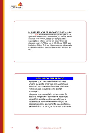www.acasadoconcurseiro.com.br646
IN INSS/PRES Nº45, DE 6 DE AGOSTO DE 2010 Art.
323 .......§ 3º Poderá ser concedida pensão por morte,
apesar do instituidor ou dependente, ou ambos, serem
casados com outrem, desde que comprovada a
separação de fato ou judicial em observância ao
disposto no art. 1.723 da Lei nº 10.406, de 2002, que
instituiu o Código Civil e a vida em comum, observado
o rol exemplificativo de documentos elencados no art.
46.
SEGURADO EMPREGADO
a) aquele que presta serviço de natureza
urbana ou rural à empresa, em caráter não
eventual, sob sua subordinação e mediante
remuneração, inclusive como diretor
empregado;
b) aquele que, contratado por empresa de
trabalho temporário, definida em legislação
específica, presta serviço para atender a
necessidade transitória de substituição de
pessoal regular e permanente ou a acréscimo
extraordinário de serviços de outras empresas;
 