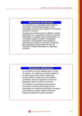 INSS (Técnico) – Direito Previdenciário – Prof. Hugo Goes
www.acasadoconcurseiro.com.br 647
SEGURADO EMPREGADO
c) o brasileiro ou o estrangeiro domiciliado e
contratado no Brasil para trabalhar como
empregado em sucursal ou agência de empresa
nacional no exterior;
d) aquele que presta serviço no Brasil a missão
diplomática ou a repartição consular de carreira
estrangeira e a órgãos a elas subordinados, ou
a membros dessas missões e repartições,
excluídos o não-brasileiro sem residência
permanente no Brasil e o brasileiro amparado
pela legislação previdenciária do país da
respectiva missão diplomática ou repartição
consular;
SEGURADO EMPREGADO
e) o brasileiro civil que trabalha para a União,
no exterior, em organismos oficiais brasileiros
ou internacionais dos quais o Brasil seja
membro efetivo, ainda que lá domiciliado e
contratado, salvo se segurado na forma da
legislação vigente do país do domicílio;
f) o brasileiro ou estrangeiro domiciliado e
contratado no Brasil para trabalhar como
empregado em empresa domiciliada no exterior,
cuja maioria do capital votante pertença a
empresa brasileira de capital nacional;
 