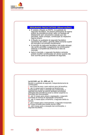 www.acasadoconcurseiro.com.br654
SEGURADO FACULTATIVO (Observações)
● É vedada a filiação ao RGPS, na qualidade de
segurado facultativo, de pessoa participante de regime
próprio de previdência social, salvo na hipótese de
afastamento sem vencimento e desde que não
permitida, nesta condição, contribuição ao respectivo
regime próprio.
● A filiação na qualidade de segurado facultativo
representa ato volitivo, gerando efeito somente a partir
da inscrição e do primeiro recolhimento.
● A inscrição do segurado facultativo não pode retroagir,
não sendo permitido o pagamento de contribuições
relativas a competências anteriores à data da
inscrição.
● Após a inscrição, o segurado facultativo somente
poderá recolher contribuições em atraso quando não
tiver ocorrido perda da qualidade de segurado.
Lei 8.213/91, art. 15 – RPS, art. 13.
Mantém a qualidade de segurado, independentemente de
contribuições:
I - sem limite de prazo, quem está em gozo de benefício;
II - até 12 meses após a cessação de benefício por
incapacidade ou após a cessação das contribuições, o
segurado que deixar de exercer atividade remunerada
abrangida pela previdência social ou estiver suspenso ou
licenciado sem remuneração;
III - até 12 meses após cessar a segregação, o segurado
acometido de doença de segregação compulsória;
IV - até 12 meses após o livramento, o segurado detido ou
recluso;
V - até 3 meses após o licenciamento, o segurado incorporado
às Forças Armadas para prestar serviço militar;
VI - até 6 meses após a cessação das contribuições, o
segurado facultativo.
 