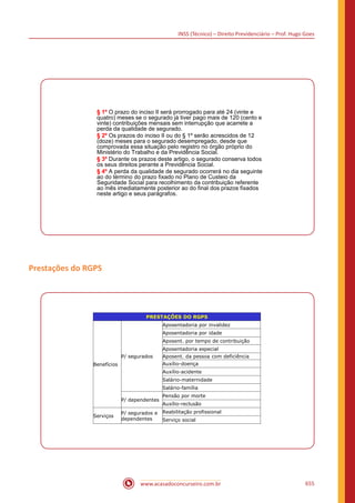 INSS (Técnico) – Direito Previdenciário – Prof. Hugo Goes
www.acasadoconcurseiro.com.br 655
§ 1º O prazo do inciso II será prorrogado para até 24 (vinte e
quatro) meses se o segurado já tiver pago mais de 120 (cento e
vinte) contribuições mensais sem interrupção que acarrete a
perda da qualidade de segurado.
§ 2º Os prazos do inciso II ou do § 1º serão acrescidos de 12
(doze) meses para o segurado desempregado, desde que
comprovada essa situação pelo registro no órgão próprio do
Ministério do Trabalho e da Previdência Social.
§ 3º Durante os prazos deste artigo, o segurado conserva todos
os seus direitos perante a Previdência Social.
§ 4º A perda da qualidade de segurado ocorrerá no dia seguinte
ao do término do prazo fixado no Plano de Custeio da
Seguridade Social para recolhimento da contribuição referente
ao mês imediatamente posterior ao do final dos prazos fixados
neste artigo e seus parágrafos.
Prestações do RGPS
PRESTAÇÕES DO RGPS
Benefícios
P/ segurados
Aposentadoria por invalidez
Aposentadoria por idade
Aposent. por tempo de contribuição
Aposentadoria especial
Aposent. da pessoa com deficiência
Auxílio-doença
Auxílio-acidente
Salário-maternidade
Salário-família
P/ dependentes
Pensão por morte
Auxílio-reclusão
Serviços
P/ segurados e
dependentes
Reabilitação profissional
Serviço social
 