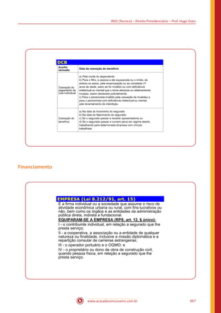 INSS (Técnico) – Direito Previdenciário – Prof. Hugo Goes
www.acasadoconcurseiro.com.br 667
DCB
Auxílio
reclusão
Data da cessação do benefício
Cessação do
pagamento da
cota individual
a) Pela morte do dependente
b) Para o filho, a pessoa a ele equiparada ou o irmão, de
ambos os sexos, pela emancipação ou ao completar 21
anos de idade, salvo se for inválido ou com deficiência
intelectual ou mental que o torne absoluta ou relativamente
incapaz, assim declarado judicialmente;
c) Para o pensionista inválido pela cessação da invalidez e
para o pensionista com deficiência intelectual ou mental,
pelo levantamento da interdição.
Cessação do
benefício
a) Na data do livramento do segurado
b) Na data do falecimento do segurado
c) Se o segurado passar a receber aposentadoria ou
d) Se o segurado passar a cumprir pena em regime aberto,
trabalhando para determinada empresa com vínculo
trabalhista
Financiamento
EMPRESA (Lei 8.212/91, art. 15)
É a firma individual ou a sociedade que assume o risco de
atividade econômica urbana ou rural, com fins lucrativos ou
não, bem como os órgãos e as entidades da administração
pública direta, indireta e fundacional.
EQUIPARAM-SE A EMPRESA (RPS, art. 12, § único):
I - o contribuinte individual, em relação a segurado que lhe
presta serviço;
II - a cooperativa, a associação ou a entidade de qualquer
natureza ou finalidade, inclusive a missão diplomática e a
repartição consular de carreiras estrangeiras;
III - o operador portuário e o OGMO; e
IV - o proprietário ou dono de obra de construção civil,
quando pessoa física, em relação a segurado que lhe
presta serviço.
 
