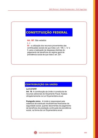 INSS (Técnico) – Direito Previdenciário – Prof. Hugo Goes
www.acasadoconcurseiro.com.br 669
CONSTITUIÇÃO FEDERAL
Art. 167. São vedados:
(...)
XI – a utilização dos recursos provenientes das
contribuições sociais de que trata o art. 195, I, “a” e
II, para a realização de despesas distintas do
pagamento de benefícios do regime geral de
previdência social de que trata o art. 201.
CONTRIBUIÇÃO DA UNIÃO
Lei 8.212/91
Art. 16. A contribuição da União é constituída de
recursos adicionais do Orçamento Fiscal, fixados
obrigatoriamente na Lei Orçamentária anual.
Parágrafo único. A União é responsável pela
cobertura de eventuais insuficiências financeiras da
seguridade social, quando decorrentes do pagamento
de benefícios de prestação continuada da previdência
social, na forma da Lei Orçamentária anual.
 