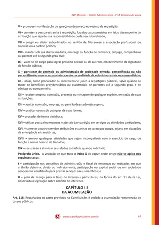 INSS (Técnico) – Direito Administrativo – Prof. Cristiano de Souza
www.acasadoconcurseiro.com.br 67
V – promover manifestação de apreço ou desapreço no recinto da repartição;
VI – cometer a pessoa estranha à repartição, fora dos casos previstos em lei, o desempenho de
atribuição que seja de sua responsabilidade ou de seu subordinado;
VII – coagir ou aliciar subordinados no sentido de filiarem-se a associação profissional ou
sindical, ou a partido político;
VIII - manter sob sua chefia imediata, em cargo ou função de confiança, cônjuge, companheiro
ou parente até o segundo grau civil;
IX – valer-se do cargo para lograr proveito pessoal ou de outrem, em detrimento da dignidade
da função pública;
X – participar de gerência ou administração de sociedade privada, personificada ou não
personificada, exercer o comércio, exceto na qualidade de acionista, cotista ou comanditário;
XI – atuar, como procurador ou intermediário, junto a repartições públicas, salvo quando se
tratar de benefícios previdenciários ou assistenciais de parentes até o segundo grau, e de
cônjuge ou companheiro;
XII – receber propina, comissão, presente ou vantagem de qualquer espécie, em razão de suas
atribuições;
XIII – aceitar comissão, emprego ou pensão de estado estrangeiro;
XIV – praticar usura sob qualquer de suas formas;
XV – proceder de forma desidiosa;
XVI – utilizar pessoal ou recursos materiais da repartição em serviços ou atividades particulares;
XVII – cometer a outro servidor atribuições estranhas ao cargo que ocupa, exceto em situações
de emergência e transitórias;
XVIII – exercer quaisquer atividades que sejam incompatíveis com o exercício do cargo ou
função e com o horário de trabalho;
XIX – recusar-se a atualizar seus dados cadastrais quando solicitado.
Parágrafo único. A vedação de que trata o inciso X do caput deste artigo não se aplica nos
seguintes casos:
I – participação nos conselhos de administração e fiscal de empresas ou entidades em que
a União detenha, direta ou indiretamente, participação no capital social ou em sociedade
cooperativa constituída para prestar serviços a seus membros; e
II – gozo de licença para o trato de interesses particulares, na forma do art. 91 desta Lei,
observada a legislação sobre conflito de interesses.
CAPÍTULO III
DA ACUMULAÇÃO
Art. 118. Ressalvados os casos previstos na Constituição, é vedada a acumulação remunerada de
cargos públicos.
 