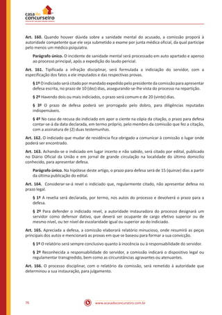 www.acasadoconcurseiro.com.br76
Art. 160. Quando houver dúvida sobre a sanidade mental do acusado, a comissão proporá à
autoridade competente que ele seja submetido a exame por junta médica oficial, da qual participe
pelo menos um médico psiquiatra.
Parágrafo único. O incidente de sanidade mental será processado em auto apartado e apenso
ao processo principal, após a expedição do laudo pericial.
Art. 161. Tipificada a infração disciplinar, será formulada a indiciação do servidor, com a
especificação dos fatos a ele imputados e das respectivas provas.
§ 1º O indiciado será citado por mandado expedido pelo presidente da comissão para apresentar
defesa escrita, no prazo de 10 (dez) dias, assegurando-se-lhe vista do processo na repartição.
§ 2º Havendo dois ou mais indiciados, o prazo será comum e de 20 (vinte) dias.
§ 3º O prazo de defesa poderá ser prorrogado pelo dobro, para diligências reputadas
indispensáveis.
§ 4º No caso de recusa do indiciado em apor o ciente na cópia da citação, o prazo para defesa
contar-se-á da data declarada, em termo próprio, pelo membro da comissão que fez a citação,
com a assinatura de (2) duas testemunhas.
Art. 162. O indiciado que mudar de residência fica obrigado a comunicar à comissão o lugar onde
poderá ser encontrado.
Art. 163. Achando-se o indiciado em lugar incerto e não sabido, será citado por edital, publicado
no Diário Oficial da União e em jornal de grande circulação na localidade do último domicílio
conhecido, para apresentar defesa.
Parágrafo único. Na hipótese deste artigo, o prazo para defesa será de 15 (quinze) dias a partir
da última publicação do edital.
Art. 164. Considerar-se-á revel o indiciado que, regularmente citado, não apresentar defesa no
prazo legal.
§ 1º A revelia será declarada, por termo, nos autos do processo e devolverá o prazo para a
defesa.
§ 2º Para defender o indiciado revel, a autoridade instauradora do processo designará um
servidor como defensor dativo, que deverá ser ocupante de cargo efetivo superior ou de
mesmo nível, ou ter nível de escolaridade igual ou superior ao do indiciado.
Art. 165. Apreciada a defesa, a comissão elaborará relatório minucioso, onde resumirá as peças
principais dos autos e mencionará as provas em que se baseou para formar a sua convicção.
§ 1º O relatório será sempre conclusivo quanto à inocência ou à responsabilidade do servidor.
§ 2º Reconhecida a responsabilidade do servidor, a comissão indicará o dispositivo legal ou
regulamentar transgredido, bem como as circunstâncias agravantes ou atenuantes.
Art. 166. O processo disciplinar, com o relatório da comissão, será remetido à autoridade que
determinou a sua instauração, para julgamento.
 