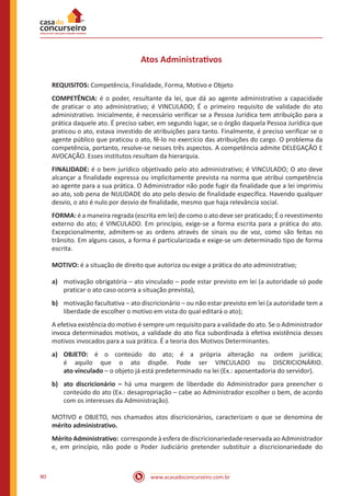 www.acasadoconcurseiro.com.br80
Atos Administrativos
REQUISITOS: Competência, Finalidade, Forma, Motivo e Objeto
COMPETÊNCIA: é o poder, resultante da lei, que dá ao agente administrativo a capacidade
de praticar o ato administrativo; é VINCULADO; É o primeiro requisito de validade do ato
administrativo. Inicialmente, é necessário verificar se a Pessoa Jurídica tem atribuição para a
prática daquele ato. É preciso saber, em segundo lugar, se o órgão daquela Pessoa Jurídica que
praticou o ato, estava investido de atribuições para tanto. Finalmente, é preciso verificar se o
agente público que praticou o ato, fê-lo no exercício das atribuições do cargo. O problema da
competência, portanto, resolve-se nesses três aspectos. A competência admite DELEGAÇÃO E
AVOCAÇÃO. Esses institutos resultam da hierarquia.
FINALIDADE: é o bem jurídico objetivado pelo ato administrativo; é VINCULADO; O ato deve
alcançar a finalidade expressa ou implicitamente prevista na norma que atribui competência
ao agente para a sua prática. O Administrador não pode fugir da finalidade que a lei imprimiu
ao ato, sob pena de NULIDADE do ato pelo desvio de finalidade específica. Havendo qualquer
desvio, o ato é nulo por desvio de finalidade, mesmo que haja relevância social.
FORMA: é a maneira regrada (escrita em lei) de como o ato deve ser praticado; É o revestimento
externo do ato; é VINCULADO. Em princípio, exige-se a forma escrita para a prática do ato.
Excepcionalmente, admitem-se as ordens através de sinais ou de voz, como são feitas no
trânsito. Em alguns casos, a forma é particularizada e exige-se um determinado tipo de forma
escrita.
MOTIVO: é a situação de direito que autoriza ou exige a prática do ato administrativo;
a)	 motivação obrigatória – ato vinculado – pode estar previsto em lei (a autoridade só pode
praticar o ato caso ocorra a situação prevista),
b)	 motivação facultativa – ato discricionário – ou não estar previsto em lei (a autoridade tem a
liberdade de escolher o motivo em vista do qual editará o ato);
A efetiva existência do motivo é sempre um requisito para a validade do ato. Se o Administrador
invoca determinados motivos, a validade do ato fica subordinada à efetiva existência desses
motivos invocados para a sua prática. É a teoria dos Motivos Determinantes.
a)	 OBJETO: é o conteúdo do ato; é a própria alteração na ordem jurídica;
é aquilo que o ato dispõe. Pode ser VINCULADO ou DISCRICIONÁRIO.
ato vinculado – o objeto já está predeterminado na lei (Ex.: aposentadoria do servidor).
b)	 ato discricionário – há uma margem de liberdade do Administrador para preencher o
conteúdo do ato (Ex.: desapropriação – cabe ao Administrador escolher o bem, de acordo
com os interesses da Administração).
MOTIVO e OBJETO, nos chamados atos discricionários, caracterizam o que se denomina de
mérito administrativo.
Mérito Administrativo:  corresponde à esfera de discricionariedade reservada ao Administrador
e, em princípio, não pode o Poder Judiciário pretender substituir a discricionariedade do
 