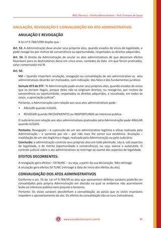 INSS (Técnico) – Direito Administrativo – Prof. Cristiano de Souza
www.acasadoconcurseiro.com.br 85
ANULAÇÃO, REVOGAÇÃO E CONVALIDAÇÃO DO ATO ADMINISTRATIVO.
ANULAÇÃO E REVOGAÇÃO
A lei nº 9.784/1999 dispõe que :
Art. 53. A Administração deve anular seus próprios atos, quando eivados de vícios de legalidade, e
pode revogá-los por motivo de conveniência ou oportunidade, respeitados os direitos adquiridos.
Art. 54. O direito da Administração de anular os atos administrativos de que decorram efeitos
favoráveis para os destinatários decai em cinco anos, contados da data  em que foram praticados,
salvo comprovada má-fé.
Art. 50.
VIII – Quando importem anulação, revogação ou convalidação de ato administrativo os  atos
administrativos deverão ser motivados, com indicação  dos fatos e dos fundamentos jurídicos
Súmula 473 do STF: “A Administração pode anular seus próprios atos, quando eivados de vícios
que os tornem ilegais, porque deles não se originam direitos; ou revogá-los, por motivo de
conveniência ou oportunidade, respeitados os direitos adquiridos, e ressalvada, em todos os
casos, a apreciação judicial”.
Portanto, a Administração com relação aos seus atos administrativos pode :
•• ANULAR quando ILEGAIS.
•• REVOGAR quando INCOVENIENTES ou INOPORTUNOS ao interesse publico.
O Judiciário com relação aos atos administrativos praticados pela Administração pode ANULAR 
quando ILEGAIS.
Portanto: Revogação – é supressão de um ato administrativo legítimo e eficaz realizada pela
Administração – e somente por ela – por não mais lhe convir sua existência. Anulação –
invalidação de um ato ilegítimo e ilegal, realizada pela Administração ou pelo Judiciário.
Conclusão: a administração controla seus próprios atos em toda plenitude, isto é, sob aspectos
de legalidade, e de mérito (oportunidade e conveniência), ou seja, exerce a autotutela. O
controle judicial sobre o ato administrativos se restringe ao exame dos aspectos de legalidade.
EFEITOS DECORRENTES:
A revogação gera efeitos – EX NUNC – ou seja, a partir da sua declaração. Não retroage.
A anulação gera efeitos EX TUNC (retroage à data de início dos efeitos do ato).
CONVALIDAÇÃO DOS ATOS ADMINISTRATIVOS
Conforme o art. 55 da Lei nº 9.784/99 os atos que apresentem defeitos sanáveis poderão ser
convalidados pela própria Administração em decisão na qual se evidencie não acarretarem
lesão ao interesse público nem prejuízo a terceiros.
Portanto: Os vícios sanáveis possibilitam a convalidação, ao passo que os vícios insanáveis
impedem o aproveitamento do ato. Os efeitos da convalidação são ex-tunc (retroativos).
 