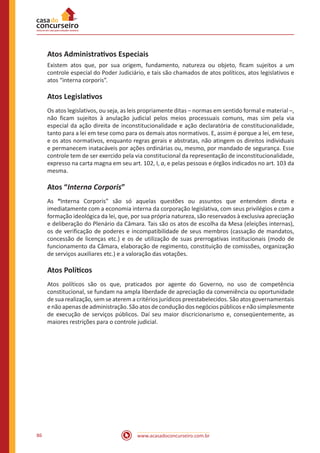 www.acasadoconcurseiro.com.br86
Atos Administrativos Especiais
Existem atos que, por sua origem, fundamento, natureza ou objeto, ficam sujeitos a um
controle especial do Poder Judiciário, e tais são chamados de atos políticos, atos legislativos e
atos “interna corporis”.
Atos Legislativos
Os atos legislativos, ou seja, as leis propriamente ditas – normas em sentido formal e material –,
não ficam sujeitos à anulação judicial pelos meios processuais comuns, mas sim pela via
especial da ação direita de inconstitucionalidade e ação declaratória de constitucionalidade,
tanto para a lei em tese como para os demais atos normativos. E, assim é porque a lei, em tese,
e os atos normativos, enquanto regras gerais e abstratas, não atingem os direitos individuais
e permanecem inatacáveis por ações ordinárias ou, mesmo, por mandado de segurança. Esse
controle tem de ser exercido pela via constitucional da representação de inconstitucionalidade,
expresso na carta magna em seu art. 102, I, a, e pelas pessoas e órgãos indicados no art. 103 da
mesma.
Atos “Interna Corporis”
As “Interna Corporis” são só aquelas questões ou assuntos que entendem direta e
imediatamente com a economia interna da corporação legislativa, com seus privilégios e com a
formação ideológica da lei, que, por sua própria natureza, são reservados à exclusiva apreciação
e deliberação do Plenário da Câmara. Tais são os atos de escolha da Mesa (eleições internas),
os de verificação de poderes e incompatibilidade de seus membros (cassação de mandatos,
concessão de licenças etc.) e os de utilização de suas prerrogativas institucionais (modo de
funcionamento da Câmara, elaboração de regimento, constituição de comissões, organização
de serviços auxiliares etc.) e a valoração das votações.
Atos Políticos
Atos políticos são os que, praticados por agente do Governo, no uso de competência
constitucional, se fundam na ampla liberdade de apreciação da conveniência ou oportunidade
de sua realização, sem se aterem a critérios jurídicos preestabelecidos. São atos governamentais
enãoapenasdeadministração.Sãoatosdeconduçãodosnegóciospúblicosenãosimplesmente
de execução de serviços públicos. Daí seu maior discricionarismo e, conseqüentemente, as
maiores restrições para o controle judicial.
 