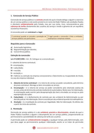 INSS (Técnico) – Direito Administrativo – Prof. Cristiano de Souza
www.acasadoconcurseiro.com.br 91
1.	 Concessão de Serviço Público
Concessão de serviço público é o contrato através do qual o Estado delega a alguém o exercício
de um serviço público e este aceita prestá-lo em nome do Poder Público sob condições fixadas
e alteráveis unilateralmente pelo Estado, mas por sua conta, risco, remunerando-se pela
cobrança de tarifas diretamente dos usuários do serviço e tendo a garantia de um equilíbrio
econômico-financeiro.
A concessão pode ser contratual ou legal.
É contratual quando se concede a prestação de
serviços públicos aos particulares.
É legal quando a concessão é feita a entidades
autárquicas e empresas estatais.
Requisitos para a Concessão:
a)	 Autorização legislativa;
b)	 Regulamentação por decreto;
c)	 Concorrência pública.
Extinção da concessão:
Lei nº 8.987/1995 – Art. 35. Extingue-se a concessão por:
I – advento do termo contratual;
II – encampação;
III – caducidade;
IV – rescisão;
V – anulação; e
VI – falência ou extinção da empresa concessionária e falecimento ou incapacidade do titular,
no caso de empresa individual.
1.	 Advento do termo contratual – é o retorno do serviço ao poder conce­dente, pelo término
do prazo contratual. Abrange os bens vinculados ao serviço.
2.	 Encampação – é o retorno do serviço ao poder concedente pela retomada coativa do
serviço, antes do término do contrato mediante lei autorizado­ra. Neste caso, há indenização.
A encam­pação pode ocorrer pela desapropriação dos bens vin­culados ao serviço ou pela
expropriação das ações.
3.	 Caducidade – é o desfazimento do contrato por ato unilateral da Administração ou por
decisãojudi­cial.Háindenização.Ocorrerescisãoporatounilateralquandoháinadimplência.
4.	 Anulação – é a invalidação do contrato por ilegalidade. Não há indenização. Os efeitos são
a partir do início do contrato.
2.	Permissão
Permissão de serviço público é o ato unilateral, precário e discri­cionário, através do qual o
Poder Público transfere a alguém o desem­penho de um serviço público, proporcionando ao
permissionário a possibilidade de cobrança de tarifa aos usuários.
A permissão pode ser unilateralmente revogada, a qualquer tempo, pela Administração, sem
que deva pagar ao permissionário qualquer indenização, exceto se se tratar de permissão
 