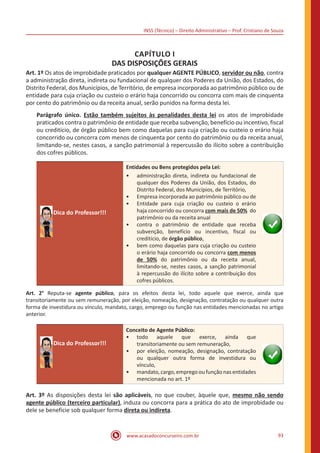 INSS (Técnico) – Direito Administrativo – Prof. Cristiano de Souza
www.acasadoconcurseiro.com.br 93
CAPÍTULO I
DAS DISPOSIÇÕES GERAIS
Art. 1º Os atos de improbidade praticados por qualquer AGENTE PÚBLICO, servidor ou não, contra
a administração direta, indireta ou fundacional de qualquer dos Poderes da União, dos Estados, do
Distrito Federal, dos Municípios, de Território, de empresa incorporada ao patrimônio público ou de
entidade para cuja criação ou custeio o erário haja concorrido ou concorra com mais de cinquenta
por cento do patrimônio ou da receita anual, serão punidos na forma desta lei.
Parágrafo único. Estão também sujeitos às penalidades desta lei os atos de improbidade
praticados contra o patrimônio de entidade que receba subvenção, benefício ou incentivo, fiscal
ou creditício, de órgão público bem como daquelas para cuja criação ou custeio o erário haja
concorrido ou concorra com menos de cinquenta por cento do patrimônio ou da receita anual,
limitando-se, nestes casos, a sanção patrimonial à repercussão do ilícito sobre a contribuição
dos cofres públicos.
Dica do Professor!!!
Entidades ou Bens protegidos pela Lei:
•• administração direta, indireta ou fundacional de
qualquer dos Poderes da União, dos Estados, do
Distrito Federal, dos Municípios, de Território,
•• Empresa incorporada ao patrimônio público ou de
•• Entidade para cuja criação ou custeio o erário
haja concorrido ou concorra com mais de 50% do
patrimônio ou da receita anual
•• contra o patrimônio de entidade que receba
subvenção, benefício ou incentivo, fiscal ou
creditício, de órgão público,
•• bem como daquelas para cuja criação ou custeio
o erário haja concorrido ou concorra com menos
de 50% do patrimônio ou da receita anual,
limitando-se, nestes casos, a sanção patrimonial
à repercussão do ilícito sobre a contribuição dos
cofres públicos.
Art. 2° Reputa-se agente público, para os efeitos desta lei, todo aquele que exerce, ainda que
transitoriamente ou sem remuneração, por eleição, nomeação, designação, contratação ou qualquer outra
forma de investidura ou vínculo, mandato, cargo, emprego ou função nas entidades mencionadas no artigo
anterior.
Dica do Professor!!!
Conceito de Agente Público:
•• todo aquele que exerce, ainda que
transitoriamente ou sem remuneração,
•• por eleição, nomeação, designação, contratação
ou qualquer outra forma de investidura ou
vínculo,
•• mandato, cargo, emprego ou função nas entidades
mencionada no art. 1º
Art. 3º As disposições desta lei são aplicáveis, no que couber, àquele que, mesmo não sendo
agente público (terceiro particular), induza ou concorra para a prática do ato de improbidade ou
dele se beneficie sob qualquer forma direta ou indireta.
 