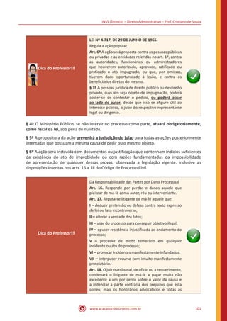 INSS (Técnico) – Direito Administrativo – Prof. Cristiano de Souza
www.acasadoconcurseiro.com.br 101
Dica do Professor!!!
LEI Nº 4.717, DE 29 DE JUNHO DE 1965.
Regula a ação popular.
Art. 6º A ação será proposta contra as pessoas públicas
ou privadas e as entidades referidas no art. 1º, contra
as autoridades, funcionários ou administradores
que houverem autorizado, aprovado, ratificado ou
praticado o ato impugnado, ou que, por omissas,
tiverem dado oportunidade à lesão, e contra os
beneficiários diretos do mesmo.
§ 3º A pessoas jurídica de direito público ou de direito
privado, cujo ato seja objeto de impugnação, poderá
abster-se de contestar o pedido, ou poderá atuar
ao lado do autor, desde que isso se afigure útil ao
interesse público, a juízo do respectivo representante
legal ou dirigente.
§ 4º O Ministério Público, se não intervir no processo como parte, atuará obrigatoriamente,
como fiscal da lei, sob pena de nulidade.
§ 5º A propositura da ação prevenirá a jurisdição do juízo para todas as ações posteriormente
intentadas que possuam a mesma causa de pedir ou o mesmo objeto.
§ 6º A ação será instruída com documentos ou justificação que contenham indícios suficientes
da existência do ato de improbidade ou com razões fundamentadas da impossibilidade
de apresentação de qualquer dessas provas, observada a legislação vigente, inclusive as
disposições inscritas nos arts. 16 a 18 do Código de Processo Civil.
Dica do Professor!!!
Da Responsabilidade das Partes por Dano Processual
Art. 16. Responde por perdas e danos aquele que
pleitear de má-fé como autor, réu ou interveniente.
Art. 17. Reputa-se litigante de má-fé aquele que:
I – deduzir pretensão ou defesa contra texto expresso
de lei ou fato incontroverso;
II – alterar a verdade dos fatos;
III – usar do processo para conseguir objetivo ilegal;
IV – opuser resistência injustificada ao andamento do
processo;
V – proceder de modo temerário em qualquer
incidente ou ato do processo;
Vl – provocar incidentes manifestamente infundados.
VII – interpuser recurso com intuito manifestamente
protelatório.
Art. 18. O juiz ou tribunal, de ofício ou a requerimento,
condenará o litigante de má-fé a pagar multa não
excedente a um por cento sobre o valor da causa e
a indenizar a parte contrária dos prejuízos que esta
sofreu, mais os honorários advocatícios e todas as
 