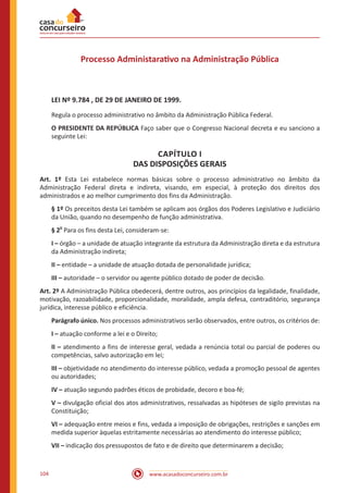 www.acasadoconcurseiro.com.br104
Processo Administarativo na Administração Pública
LEI Nº 9.784 , DE 29 DE JANEIRO DE 1999.
Regula o processo administrativo no âmbito da Administração Pública Federal.
O PRESIDENTE DA REPÚBLICA Faço saber que o Congresso Nacional decreta e eu sanciono a
seguinte Lei:
CAPÍTULO I
DAS DISPOSIÇÕES GERAIS
Art. 1º Esta Lei estabelece normas básicas sobre o processo administrativo no âmbito da
Administração Federal direta e indireta, visando, em especial, à proteção dos direitos dos
administrados e ao melhor cumprimento dos fins da Administração.
§ 1º Os preceitos desta Lei também se aplicam aos órgãos dos Poderes Legislativo e Judiciário
da União, quando no desempenho de função administrativa.
§ 2
o
Para os fins desta Lei, consideram-se:
I – órgão – a unidade de atuação integrante da estrutura da Administração direta e da estrutura
da Administração indireta;
II – entidade – a unidade de atuação dotada de personalidade jurídica;
III – autoridade – o servidor ou agente público dotado de poder de decisão.
Art. 2º A Administração Pública obedecerá, dentre outros, aos princípios da legalidade, finalidade,
motivação, razoabilidade, proporcionalidade, moralidade, ampla defesa, contraditório, segurança
jurídica, interesse público e eficiência.
Parágrafo único. Nos processos administrativos serão observados, entre outros, os critérios de:
I – atuação conforme a lei e o Direito;
II – atendimento a fins de interesse geral, vedada a renúncia total ou parcial de poderes ou
competências, salvo autorização em lei;
III – objetividade no atendimento do interesse público, vedada a promoção pessoal de agentes
ou autoridades;
IV – atuação segundo padrões éticos de probidade, decoro e boa-fé;
V – divulgação oficial dos atos administrativos, ressalvadas as hipóteses de sigilo previstas na
Constituição;
VI – adequação entre meios e fins, vedada a imposição de obrigações, restrições e sanções em
medida superior àquelas estritamente necessárias ao atendimento do interesse público;
VII – indicação dos pressupostos de fato e de direito que determinarem a decisão;
 