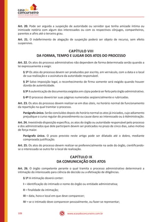 www.acasadoconcurseiro.com.br108
Art. 20. Pode ser arguida a suspeição de autoridade ou servidor que tenha amizade íntima ou
inimizade notória com algum dos interessados ou com os respectivos cônjuges, companheiros,
parentes e afins até o terceiro grau.
Art. 21. O indeferimento de alegação de suspeição poderá ser objeto de recurso, sem efeito
suspensivo.
CAPÍTULO VIII
DA FORMA, TEMPO E LUGAR DOS ATOS DO PROCESSO
Art. 22. Os atos do processo administrativo não dependem de forma determinada senão quando a
lei expressamente a exigir.
§ 1º Os atos do processo devem ser produzidos por escrito, em vernáculo, com a data e o local
de sua realização e a assinatura da autoridade responsável.
§ 2º Salvo imposição legal, o reconhecimento de firma somente será exigido quando houver
dúvida de autenticidade.
§3ºAautenticaçãodedocumentosexigidosemcópiapoderáserfeitapeloórgãoadministrativo.
§ 4º O processo deverá ter suas páginas numeradas seqüencialmente e rubricadas.
Art. 23. Os atos do processo devem realizar-se em dias úteis, no horário normal de funcionamento
da repartição na qual tramitar o processo.
Parágrafo único. Serão concluídos depois do horário normal os atos já iniciados, cujo adiamento
prejudique o curso regular do procedimento ou cause dano ao interessado ou à Administração.
Art. 24. Inexistindo disposição específica, os atos do órgão ou autoridade responsável pelo processo
e dos administrados que dele participem devem ser praticados no prazo de cinco dias, salvo motivo
de força maior.
Parágrafo único. O prazo previsto neste artigo pode ser dilatado até o dobro, mediante
comprovada justificação.
Art. 25. Os atos do processo devem realizar-se preferencialmente na sede do órgão, cientificando-
se o interessado se outro for o local de realização.
CAPÍTULO IX
DA COMUNICAÇÃO DOS ATOS
Art. 26. O órgão competente perante o qual tramita o processo administrativo determinará a
intimação do interessado para ciência de decisão ou a efetivação de diligências.
§ 1º A intimação deverá conter:
I – identificação do intimado e nome do órgão ou entidade administrativa;
II – finalidade da intimação;
III – data, hora e local em que deve comparecer;
IV – se o intimado deve comparecer pessoalmente, ou fazer-se representar;
 