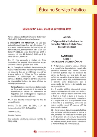 www.acasadoconcurseiro.com.br 11
Ética no Serviço Público
DECRETO Nº 1.171, DE 22 DE JUNHO DE 1994
Aprova o Código de Ética Profissional do Servidor
Público Civil do Poder Executivo Federal.
O PRESIDENTE DA REPÚBLICA, no uso das
atribuições que lhe confere o art. 84, incisos IV e
VI, e ainda tendo em vista o disposto no art. 37
da Constituição, bem como nos arts. 116 e 117
da Lei nº 8.112, de 11 de dezembro de 1990, e
nos arts. 10, 11 e 12 da Lei nº 8.429, de 2 de
junho de 1992, DECRETA:
Art. 1º Fica aprovado o Código de Ética
Profissional do Servidor Público Civil do Poder
Executivo Federal, que com este baixa.
Art. 2º Os órgãos e entidades da Administração
Pública Federal direta e indireta implementarão,
em sessenta dias, as providências necessárias
à plena vigência do Código de Ética, inclusive
mediante a Constituição da respectiva
Comissão de Ética, integrada por três servidores
ou empregados titulares de cargo efetivo ou
emprego permanente.
Parágrafo único. A constituição da Comissão
de Ética será comunicada à Secretaria da
Administração Federal da Presidência da
República, com a indicação dos respectivos
membros titulares e suplentes.
Art. 3º Este decreto entra em vigor na data de
sua publicação.
Brasília, 22 de junho de 1994, 173º da
Independência e 106º da República.
ITAMAR FRANCO
Romildo Canhim
Este texto não substitui o publicado no DOU de
23.06.1994.
ANEXO
Código de Ética Profissional do
Servidor Público Civil do Poder
Executivo Federal
CAPÍTULO I
Seção I
DAS REGRAS DEONTOLÓGICAS
I − A dignidade, o decoro, o zelo, a eficácia
e a consciência dos princípios morais são
primados maiores que devem nortear
o servidor público, seja no exercício do
cargo ou função, ou fora dele, já que
refletirá o exercício da vocação do próprio
poder estatal. Seus atos, comportamentos
e atitudes serão direcionados para a
preservação da honra e da tradição dos
serviços públicos.
II − O servidor público não poderá jamais
desprezar o elemento ético de sua conduta.
Assim, não terá que decidir somente entre
o legal e o ilegal, o justo e o injusto, o
conveniente e o inconveniente, o oportuno
e o inoportuno, mas principalmente entre
o honesto e o desonesto, consoante as
regras contidas no art. 37, caput, e § 4º, da
Constituição Federal.
III − A moralidade da Administração Pública
não se limita à distinção entre o bem e o
mal, devendo ser acrescida da ideia de que
o fim é sempre o bem comum. O equilíbrio
entre a legalidade e a finalidade, na conduta
do servidor público, é que poderá consolidar
a moralidade do ato administrativo.
 