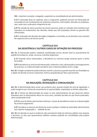 www.acasadoconcurseiro.com.br112
VIII – importem anulação, revogação, suspensão ou convalidação de ato administrativo.
§ 1º A motivação deve ser explícita, clara e congruente, podendo consistir em declaração de
concordância com fundamentos de anteriores pareceres, informações, decisões ou propostas,
que, neste caso, serão parte integrante do ato.
§ 2º Na solução de vários assuntos da mesma natureza, pode ser utilizado meio mecânico que
reproduza os fundamentos das decisões, desde que não prejudique direito ou garantia dos
interessados.
§ 3º A motivação das decisões de órgãos colegiados e comissões ou de decisões orais constará
da respectiva ata ou de termo escrito.
CAPÍTULO XIII
DA DESISTÊNCIA E OUTROS CASOS DE EXTINÇÃO DO PROCESSO
Art. 51. O interessado poderá, mediante manifestação escrita, desistir total ou parcialmente do
pedido formulado ou, ainda, renunciar a direitos disponíveis.
§ 1º Havendo vários interessados, a desistência ou renúncia atinge somente quem a tenha
formulado.
§ 2º A desistência ou renúncia do interessado, conforme o caso, não prejudica o prosseguimento
do processo, se a Administração considerar que o interesse público assim o exige.
Art. 52. O órgão competente poderá declarar extinto o processo quando exaurida sua finalidade ou
o objeto da decisão se tornar impossível, inútil ou prejudicado por fato superveniente.
CAPÍTULO XIV
DA ANULAÇÃO, REVOGAÇÃO E CONVALIDAÇÃO
Art. 53. A Administração deve anular seus próprios atos, quando eivados de vício de legalidade, e
pode revogá-los por motivo de conveniência ou oportunidade, respeitados os direitos adquiridos.
Art. 54. O direito da Administração de anular os atos administrativos de que decorram efeitos
favoráveis para os destinatários decai em cinco anos, contados da data em que foram praticados,
salvo comprovada má-fé.
§ 1º No caso de efeitos patrimoniais contínuos, o prazo de decadência contar-se-á da percepção
do primeiro pagamento.
§ 2º Considera-se exercício do direito de anular qualquer medida de autoridade administrativa
que importe impugnação à     validade do ato.
Art. 55. Em decisão na qual se evidencie não acarretarem lesão ao interesse público nem prejuízo
a terceiros, os atos que apresentarem defeitos sanáveis poderão ser convalidados pela própria
Administração.
 