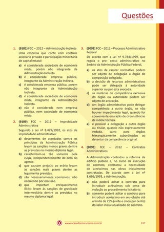 www.acasadoconcurseiro.com.br 117
Questões
1.	 (9102) FCC – 2012 – Administração Indireta
Uma empresa que conte com controle
acionário privado e participação minoritária
de capital estatal:
a)	 é considerada sociedade de economia
mista, porém não integrante da
Administração Indireta.
b)	 é considerada empresa pública,
integrante da Administração Indireta.
c)	 é considerada empresa pública, porém
não integrante da Administração
Indireta.
d)	 é considerada sociedade de economia
mista, integrante da Administração
Indireta.
e)	 não é considerada nem empresa
pública, nem sociedade de economia
mista.
2.	 (9109) FCC – 2012 – Improbidade
Administrativa
Segundo a Lei nº 8.429/1992, os atos de
improbidade administrativa:
a)	 decorrentes de atentados contra os
princípios da Administração Pública
levam às sanções menos graves dentre
as previstas no mesmo diploma legal.
b)	 caracterizam-se tão somente pela
culpa, independentemente de dolo do
agente.
c)	 que causam prejuízo ao erário levam
às sanções mais graves dentre as
legalmente previstas.
d)	 são necessariamente comissivos, não
ocorrendo por omissão.
e)	 que importam enriquecimento
ilícito levam às sanções de gravidade
intermediária dentre as previstas no
mesmo diploma legal.
3.	 (9098) FCC – 2012 – Processo Administrativo
Federal
De acordo com a Lei nº 9.784/1999, que
regula o pro- cesso administrativo no
âmbito da Administração Pública Federal,
a)	 os atos de caráter normativo podem
ser objeto de delegação a órgão de
composição colegiada.
b)	 a decisão de recursos administrativos
pode ser delegada à autoridade
superior ou por esta avocada.
c)	 as matérias de competência exclusiva
do órgão ou autoridade podem ser
objeto de avocação.
d)	 um órgão administrativo pode delegar
competência a outro órgão, se não
houver impedimento legal, quando for
conveniente em razão de circunstâncias
de índole técnica.
e)	 é possível a delegação a outro órgão
ou titular, quando não expressamente
vedada, salvo para órgãos
hierarquicamente subordinados ao
detentor da competência original.
4.	 (9095) FCC – 2012 – Contratos
Administrativos
A Administração contratou a reforma de
edifício público e, no curso da execução
do contrato, constatou a necessidade
de acréscimos nas obras inicialmente
contratadas. De acordo com a Lei nº
8.666/1993, a Administração,
a)	 não poderá aditar o contrato para
introduzir acréscimos sob pena de
violação ao procedimento licitatório.
b)	 somente poderá aditar o contrato para
introduzir acréscimo em seu objeto até
o limite de 25% (vinte e cinco por cento)
do valor inicial atualizado do contrato.
 
