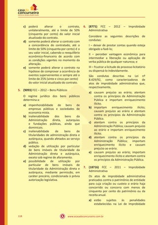 www.acasadoconcurseiro.com.br118
c)	 poderá alterar o contrato,
unilateralmente, até o limite de 50%
(cinquenta por cento) do valor inicial
atualizado do contrato.
d)	 somente poderá alterar o contrato com
a concordância do contratado, até o
limite de 50% (cinquenta por cento)	d o
seu valor inicial, cabendo o reequilíbrio
econômico-financeiro de acordo com
as condições vigentes no momento da
alteração.
e)	 somente poderá alterar o contrato na
hipótese de comprovar a ocorrência de
eventos supervenientes e sempre até o
limite de 25% (vinte e cinco por cento)	
do valor inicial atualizado do contrato.
5.	 (9093) FCC – 2012 – Bens Públicos
O regime jurídico dos bens públicos
determina a:
a)	 impenhorabilidade de bens de
empresas públicas e sociedades de
economia mista.
b)	 inalienabilidade dos bens da
Administração direta, autarquias
e fundações públicas, ainda que
dominicais.
c)	 inalienabilidade de bens de
titularidades de administração direta e
autárquica, quando afetados ao serviço
público.
d)	 vedação de utilização por particular
de bens imóveis de titularidade da
Administração direta e autárquica,
exceto sob regime de aforamento.
e)	 possibilidade de utilização por
particular de bens imóveis de
titularidade da Administração direta e
autárquica, mediante permissão, em
caráter precário, condicionada à prévia
autorização legislativa.
6.	 (8771) FCC – 2012 – Improbidade
Administrativa
Considere as seguintes descrições de
condutas:
I – deixar de prestar contas quando esteja
obrigado a fazê-lo;
II – perceber vantagem econômica para
intermediar a liberação ou aplicação de
verba pública de qualquer natureza; e
III – frustrar a licitude de processo licitatório
ou dispensá-lo indevidamente.
São condutas descritas na Lei nº
8.429/92, como caracterizadoras de
atos de improbidade administrativa que,
respectivamente,
a)	 causam prejuízo ao erário; atentam
contra os princípios da Administração
Pública e importam enriquecimento
ilícito.
b)	 importam enriquecimento ilícito;
causam prejuízo ao erário e atentam
contra os princípios da Administração
Pública.
c)	 atentam contra os princípios da
Administração Pública; causam prejuízo
ao erário e importam enriquecimento
ilícito.
d)	 atentam contra os princípios da
Administração Pública; importam
enriquecimento ilícito e causam
prejuízo ao erário.
e)	 causam prejuízo ao erário; importam
enriquecimento ilícito e atentam contra
os princípios da Administração Pública.
7.	 (18716) FCC – 2011 – Improbidade
Administrativa
Os atos de improbidade administrativa
praticados contra o patrimônio de entidade
para cuja criação ou custeio o erário haja
concorrido ou concorra com menos de
cinquenta por cento do patrimônio ou da
receita anual.
a)	 estão sujeitos às penalidades
estabelecidas na Lei de Improbidade
 