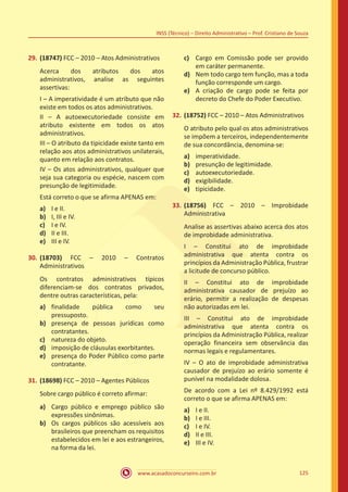 www.acasadoconcurseiro.com.br 125
INSS (Técnico) – Direito Administrativo – Prof. Cristiano de Souza
29.	(18747) FCC – 2010 – Atos Administrativos
Acerca dos atributos dos atos
administrativos, analise as seguintes
assertivas:
I – A imperatividade é um atributo que não
existe em todos os atos administrativos.
II – A autoexecutoriedade consiste em
atributo existente em todos os atos
administrativos.
III – O atributo da tipicidade existe tanto em
relação aos atos administrativos unilaterais,
quanto em relação aos contratos.
IV – Os atos administrativos, qualquer que
seja sua categoria ou espécie, nascem com
presunção de legitimidade.
Está correto o que se afirma APENAS em:
a)	 I e II.
b)	 I, III e IV.
c)	 I e IV.
d)	 II e III.
e)	 III e IV.
30.	(18703) FCC – 2010 – Contratos
Administrativos
Os contratos administrativos típicos
diferenciam-se dos contratos privados,
dentre outras características, pela:
a)	 finalidade pública como seu
pressuposto.
b)	 presença de pessoas jurídicas como
contratantes.
c)	 natureza do objeto.
d)	 imposição de cláusulas exorbitantes.
e)	 presença do Poder Público como parte
contratante.
31.	(18698) FCC – 2010 – Agentes Públicos
Sobre cargo público é correto afirmar:
a)	 Cargo público e emprego público são
expressões sinônimas.
b)	 Os cargos públicos são acessíveis aos
brasileiros que preencham os requisitos
estabelecidos em lei e aos estrangeiros,
na forma da lei.
c)	 Cargo em Comissão pode ser provido
em caráter permanente.
d)	 Nem todo cargo tem função, mas a toda
função corresponde um cargo.
e)	 A criação de cargo pode se feita por
decreto do Chefe do Poder Executivo.
32.	(18752) FCC – 2010 – Atos Administrativos
O atributo pelo qual os atos administrativos
se impõem a terceiros, independentemente
de sua concordância, denomina-se:
a)	 imperatividade.
b)	 presunção de legitimidade.
c)	 autoexecutoriedade.
d)	 exigibilidade.
e)	 tipicidade.
33.	(18756) FCC – 2010 – Improbidade
Administrativa
Analise as assertivas abaixo acerca dos atos
de improbidade administrativa.
I – Constitui ato de improbidade
administrativa que atenta contra os
princípios da Administração Pública, frustrar
a licitude de concurso público.
II – Constitui ato de improbidade
administrativa causador de prejuízo ao
erário, permitir a realização de despesas
não autorizadas em lei.
III – Constitui ato de improbidade
administrativa que atenta contra os
princípios da Administração Pública, realizar
operação financeira sem observância das
normas legais e regulamentares.
IV – O ato de improbidade administrativa
causador de prejuízo ao erário somente é
punível na modalidade dolosa.
De acordo com a Lei nº 8.429/1992 está
correto o que se afirma APENAS em:
a)	 I e II.
b)	 I e III.
c)	 I e IV.
d)	 II e III.
e)	 III e IV.
 