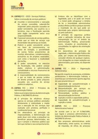 www.acasadoconcurseiro.com.br126
34.	(18762) FCC – 2010 – Serviços Públicos
Sobre a concessão de serviços públicos:
a)	 Incumbe à concessionária a execução
do serviço concedido, cabendo-lhe
responder pelos prejuízos causados ao
poder concedente, aos usuários ou a
terceiros, mas a fiscalização exercida
pelo órgão competente exclui essa
responsabilidade.
b)	 É possível concessão de serviço público,
ainda que se trate de serviço cuja
titularidade não pertença ao Estado.
c)	 Poderá o poder concedente prever,
em favor da concessionária, no
edital de licitação, a possibilidade
de outras fontes provenientes de
receitas alternativas, complementares,
acessórias ou de projetos associados,
com vistas a favorecer a modicidade
das tarifas.
d)	 O poder concedente, no exercício
da fiscalização, não poderá acessar
dados relativos à administração,
contabilidade e recursos financeiros da
concessionária.
e)	 A responsabilidade da concessionária
é por se tratar de pessoa jurídica
de direito privado é, pelos prejuízos
causados aos usuários do serviço
público é subjetiva.
35.	(18761) FCC – 2010 – Princípios da
Administração Pública
SobreosprincípiosbásicosdaAdministração
Pública, é INCORRETO afirmar:
a)	 O princípio da eficiência alcança
apenas os serviços públicos prestados
diretamente à coletividade e impõe
que a execução de tais serviços seja
realizada com presteza, perfeição e
rendimento funcional.
b)	 Em observância ao princípio da
impessoalidade, a Administração não
pode atuar com vistas a prejudicar ou
beneficiar pessoas determinadas, vez
que é sempre o interesse público que
tem que nortear o seu comportamento.
c)	 Embora não se identifique com a
legalidade, pois a lei pode ser imoral
e a moral pode ultrapassar o âmbito
da lei, a imoralidade administrativa
produz efeitos jurídicos porque acarreta
a invalidade do ato que pode ser
decretada pela própria Administração
ou pelo Judiciário.
d)	 O princípio da segurança jurídica
veda a aplicação retroativa de nova
interpretação de Lei nº âmbito da
Administração Pública, preservando
assim, situações já reconhecidas e
consolidadas na vigência de orientação
anterior.
e)	 Em decorrência do princípio da
legalidade, a Administração Pública não
pode, por simples ato administrativo,
conceder direitos de qualquer espécie,
criar obrigações ou impor vedações aos
administrados; para tanto, ela depende
de lei.
36.	(18760) FCC – 2010 – Organização
Administrativa
No que diz respeito às autarquias, entidades
pertencentes à Administração Indireta, a
assertiva que corretamente aponta algumas
de suas características é:
a)	 Capacidade de autoadministração e
descentralização territorial.
b)	 Descentralização por serviços ou
funcional e capacidade política.
c)	 Personalidade jurídica pública e
descentralização territorial.
d)	 Sujeição a tutela e capacidade política.
e)	 Capacidade de autoadministração e
sujeição a tutela.
37.	(18757) FCC – 2010 – Processo
Administrativo Federal
De acordo com a Lei nº 9.784/1999,
que regula o processo administrativo no
âmbito da Administração Pública Federal, é
INCORRETO afirmar:
a)	 Nos processos administrativos serão
observados, entre outros, os critérios
de impulsão, de ofício, do processo
 