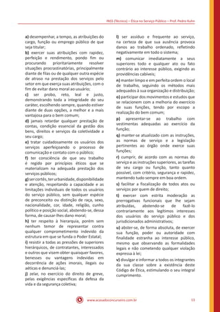 INSS (Técnico) – Ética no Serviço Público – Prof. Pedro Kuhn
www.acasadoconcurseiro.com.br 13
a) desempenhar, a tempo, as atribuições do
cargo, função ou emprego público de que
seja titular;
b) exercer suas atribuições com rapidez,
perfeição e rendimento, pondo fim ou
procurando prioritariamente resolver
situações procrastinatórias, principalmente
diante de filas ou de qualquer outra espécie
de atraso na prestação dos serviços pelo
setor em que exerça suas atribuições, com o
fim de evitar dano moral ao usuário;
c) ser probo, reto, leal e justo,
demonstrando toda a integridade do seu
caráter, escolhendo sempre, quando estiver
diante de duas opções, a melhor e a mais
vantajosa para o bem comum;
d) jamais retardar qualquer prestação de
contas, condição essencial da gestão dos
bens, direitos e serviços da coletividade a
seu cargo;
e) tratar cuidadosamente os usuários dos
serviços aperfeiçoando o processo de
comunicação e contato com o público;
f) ter consciência de que seu trabalho
é regido por princípios éticos que se
materializam na adequada prestação dos
serviços públicos;
g)sercortês,terurbanidade,disponibilidade
e atenção, respeitando a capacidade e as
limitações individuais de todos os usuários
do serviço público, sem qualquer espécie
de preconceito ou distinção de raça, sexo,
nacionalidade, cor, idade, religião, cunho
político e posição social, abstendo-se, dessa
forma, de causar-lhes dano moral;
h) ter respeito à hierarquia, porém sem
nenhum temor de representar contra
qualquer comprometimento indevido da
estrutura em que se funda o Poder Estatal;
i) resistir a todas as pressões de superiores
hierárquicos, de contratantes, interessados
e outros que visem obter quaisquer favores,
benesses ou vantagens indevidas em
decorrência de ações imorais, ilegais ou
aéticas e denunciá-las;
j) zelar, no exercício do direito de greve,
pelas exigências específicas da defesa da
vida e da segurança coletiva;
l) ser assíduo e frequente ao serviço,
na certeza de que sua ausência provoca
danos ao trabalho ordenado, refletindo
negativamente em todo o sistema;
m) comunicar imediatamente a seus
superiores todo e qualquer ato ou fato
contrário ao interesse público, exigindo as
providências cabíveis;
n) manter limpo e em perfeita ordem o local
de trabalho, seguindo os métodos mais
adequados à sua organização e distribuição;
o) participar dos movimentos e estudos que
se relacionem com a melhoria do exercício
de suas funções, tendo por escopo a
realização do bem comum;
p) apresentar-se ao trabalho com
vestimentas adequadas ao exercício da
função;
q) manter-se atualizado com as instruções,
as normas de serviço e a legislação
pertinentes ao órgão onde exerce suas
funções;
r) cumprir, de acordo com as normas do
serviço e as instruções superiores, as tarefas
de seu cargo ou função, tanto quanto
possível, com critério, segurança e rapidez,
mantendo tudo sempre em boa ordem.
s) facilitar a fiscalização de todos atos ou
serviços por quem de direito;
t) exercer com estrita moderação as
prerrogativas funcionais que lhe sejam
atribuídas, abstendo-se de fazê-lo
contrariamente aos legítimos interesses
dos usuários do serviço público e dos
jurisdicionados administrativos;
u) abster-se, de forma absoluta, de exercer
sua função, poder ou autoridade com
finalidade estranha ao interesse público,
mesmo que observando as formalidades
legais e não cometendo qualquer violação
expressa à lei;
v) divulgar e informar a todos os integrantes
da sua classe sobre a existência deste
Código de Ética, estimulando o seu integral
cumprimento.
 