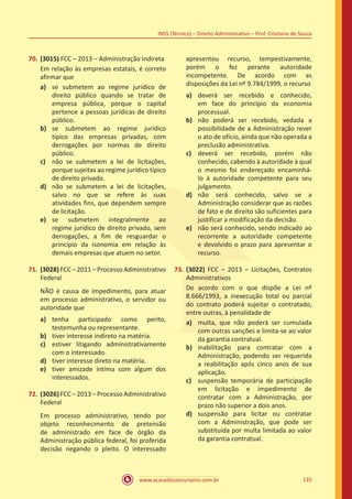 www.acasadoconcurseiro.com.br 135
INSS (Técnico) – Direito Administrativo – Prof. Cristiano de Souza
70.	(3015) FCC – 2013 – Administração Indireta
Em relação às empresas estatais, é correto
afirmar que
a)	 se submetem ao regime jurídico de
direito público quando se tratar de
empresa pública, porque o capital
pertence a pessoas jurídicas de direito
público.
b)	 se submetem ao regime jurídico
típico das empresas privadas, com
derrogações por normas de direito
público.
c)	 não se submetem a lei de licitações,
porque sujeitas ao regime jurídico típico
de direito privado.
d)	 não se submetem a lei de licitações,
salvo no que se refere às suas
atividades fins, que dependem sempre
de licitação.
e)	 se submetem integralmente ao
regime jurídico de direito privado, sem
derrogações, a fim de resguardar o
princípio da isonomia em relação às
demais empresas que atuem no setor.
71.	(3028) FCC – 2011 – Processo Administrativo
Federal
NÃO é causa de impedimento, para atuar
em processo administrativo, o servidor ou
autoridade que
a)	 tenha participado como perito,
testemunha ou representante.
b)	 tiver interesse indireto na matéria.
c)	 estiver litigando administrativamente
com o interessado.
d)	 tiver interesse direto na matéria.
e)	 tiver amizade íntima com algum dos
interessados.
72.	(3026) FCC – 2013 – Processo Administrativo
Federal
Em processo administrativo, tendo por
objeto reconhecimento de pretensão
de administrado em face de órgão da
Administração pública federal, foi proferida
decisão negando o pleito. O interessado
apresentou recurso, tempestivamente,
porém o fez perante autoridade
incompetente. De acordo com as
disposições da Lei nº 9.784/1999, o recurso
a)	 deverá ser recebido e conhecido,
em face do princípio da economia
processual.
b)	 não poderá ser recebido, vedada a
possibilidade de a Administração rever
o ato de ofício, ainda que não operada a
preclusão administrativa.
c)	 deverá ser recebido, porém não
conhecido, cabendo à autoridade à qual
o mesmo foi endereçado encaminhá-
lo à autoridade competente para seu
julgamento.
d)	 não será conhecido, salvo se a
Administração considerar que as razões
de fato e de direito são suficientes para
justificar a modificação da decisão.
e)	 não será conhecido, sendo indicado ao
recorrente a autoridade competente
e devolvido o prazo para apresentar o
recurso.
73.	(3022) FCC – 2013 – Licitações, Contratos
Administrativos
De acordo com o que dispõe a Lei nº
8.666/1993, a inexecução total ou parcial
do contrato poderá sujeitar o contratado,
entre outras, à penalidade de
a)	 multa, que não poderá ser cumulada
com outras sanções e limita-se ao valor
da garantia contratual.
b)	 inabilitação para contratar com a
Administração, podendo ser requerida
a reabilitação após cinco anos de sua
aplicação.
c)	 suspensão temporária de participação
em licitação e impedimento de
contratar com a Administração, por
prazo não superior a dois anos.
d)	 suspensão para licitar ou contratar
com a Administração, que pode ser
substituída por multa limitada ao valor
da garantia contratual.
 