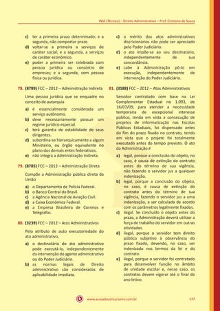 www.acasadoconcurseiro.com.br 137
INSS (Técnico) – Direito Administrativo – Prof. Cristiano de Souza
c)	 ter a primeira prazo determinado; e a
segunda, não comportar prazo.
d)	 voltar-se a primeira a serviços de
caráter social; e a segunda, a serviços
de caráter econômico.
e)	 poder a primeira ser celebrada com
pessoa jurídica ou consórcio de
empresas; e a segunda, com pessoa
física ou jurídica.
78.	(8789) FCC – 2012 – Administração Indireta
Uma pessoa jurídica que se enquadre no
conceito de autarquia
a)	 é essencialmente considerada um
serviço autônomo.
b)	 deve necessariamente possuir um
regime jurídico especial.
c)	 terá garantia de estabilidade de seus
dirigentes.
d)	 subordina-se hierarquicamente a algum
Ministério, ou órgão equivalente no
plano dos demais entes federativos.
e)	 não integra a Administração Indireta.
79.	(8785) FCC – 2012 – Administração Direta
Compõe a Administração pública direta da
União
a)	 o Departamento de Polícia Federal.
b)	 o Banco Central do Brasil.
c)	 a Agência Nacional de Aviação Civil.
d)	 a Caixa Econômica Federal.
e)	 a Empresa Brasileira de Correios e
Telégrafos.
80.	(3239) FCC – 2012 – Atos Administrativos
Pelo atributo de auto executoriedade do
ato administrativo,
a)	 o destinatário do ato administrativo
pode executá-lo, independentemente
daintervençãodoagenteadministrativo
ou do Poder Judiciário.
b)	 as normas legais de Direito
administrativo são consideradas de
aplicabilidade imediata.
c)	 o mérito dos atos administrativos
discricionários não pode ser apreciado
pelo Poder Judiciário.
d)	 o ato impõe-se ao seu destinatário,
independentemente de sua
concordância.
e)	 cabe à Administração pô-lo em
execução, independentemente de
intervenção do Poder Judiciário.
81.	(3188) FCC – 2012 – Atos Administrativos
Servidor contratado com base na Lei
Complementar Estadual no 1.093, de
16/07/09, para atender a necessidade
temporária de excepcional interesse
público, tendo em vista a consecução de
projetos de informatização nas Escolas
Públicas Estaduais, foi dispensado antes
do fim do prazo fixado no contrato, tendo
em vista que o projeto foi totalmente
executado antes do tempo previsto. O ato
da Administração é
a)	 legal, porque a conclusão do objeto, no
caso, é causa de extinção do contrato
antes do término de sua vigência,
não fazendo o servidor jus a qualquer
indenização.
b)	 legal, porque a conclusão do objeto,
no caso, é causa de extinção do
contrato antes do término de sua
vigência, fazendo o servidor jus a uma
indenização, a ser calculada de acordo
com os parâmetros legalmente fixados.
c)	 ilegal. Se concluído o objeto antes do
prazo, a Administração deverá utilizar a
força de trabalho do servidor em outras
atividades.
d)	 ilegal, porque o servidor tem direito
público subjetivo à observância do
prazo fixado, devendo, no caso, ser
indenizado nos termos da lei e do
contrato.
e)	 ilegal, porque o servidor foi contratado
para desenvolver função no âmbito
de unidade escolar e, nesse caso, os
contratos devem vigorar até o final do
ano letivo.
 