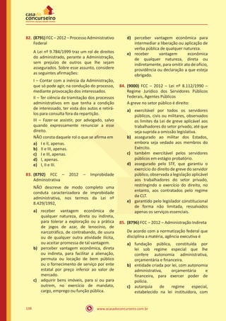 www.acasadoconcurseiro.com.br138
82.	(8791) FCC – 2012 – Processo Administrativo
Federal
A Lei nº 9.784/1999 traz um rol de direitos
do administrado, perante a Administração,
sem prejuízo de outros que lhe sejam
assegurados. Sobre esse assunto, considere
as seguintes afirmações:
I – Contar com a inércia da Administração,
que só pode agir, na condução do processo,
mediante provocação dos interessados.
II – Ter ciência da tramitação dos processos
administrativos em que tenha a condição
de interessado, ter vista dos autos e retirá-
los para consulta fora da repartição.
III – Fazer-se assistir, por advogado, salvo
quando expressamente renunciar a esse
direito.
NÃO consta daquele rol o que se afirma em
a)	 I e II, apenas.
b)	 II e III, apenas.
c)	 I e III, apenas.
d)	 I, apenas.
e)	 I, II e III.
83.	(8792) FCC – 2012 – Improbidade
Administrativa
NÃO descreve de modo completo uma
conduta caracterizadora de improbidade
administrativa, nos termos da Lei nº
8.429/1992,
a)	 receber vantagem econômica de
qualquer natureza, direta ou indireta,
para tolerar a exploração ou a prática
de jogos de azar, de lenocínio, de
narcotráfico, de contrabando, de usura
ou de qualquer outra atividade ilícita,
ou aceitar promessa de tal vantagem.
b)	 perceber vantagem econômica, direta
ou indireta, para facilitar a alienação,
permuta ou locação de bem público
ou o fornecimento de serviço por ente
estatal por preço inferior ao valor de
mercado.
c)	 adquirir bens imóveis, para si ou para
outrem, no exercício de mandato,
cargo, emprego ou função pública.
d)	 perceber vantagem econômica para
intermediar a liberação ou aplicação de
verba pública de qualquer natureza.
e)	 receber vantagem econômica
de qualquer natureza, direta ou
indiretamente, para omitir ato de ofício,
providência ou declaração a que esteja
obrigado.
84.	(9000) FCC – 2012 – Lei nº 8.112/1990 –
Regime Jurídico dos Servidores Públicos
Federais, Agentes Públicos
A greve no setor público é direito:
a)	 exercitável por todos os servidores
públicos, civis ou militares, observados
os limites da Lei de greve aplicável aos
trabalhadores do setor privado, até que
seja suprida a omissão legislativa.
b)	 assegurado ao militar dos Estados,
embora seja vedado aos membros do
Exército.
c)	 também exercitável pelos servidores
públicos em estágio probatório.
d)	 assegurado pelo STF, que garantiu o
exercício do direito de greve do servidor
público, observada a legislação aplicável
aos trabalhadores do setor privado,
restringindo o exercício do direito, no
entanto, aos contratados pelo regime
da CLT.
e)	 garantido pelo legislador constitucional
de forma não limitada, ressalvados
apenas os serviços essenciais.
85.	(8796) FCC – 2012 – Administração Indireta
De acordo com a normatização federal que
disciplina a matéria, agência executiva é
a)	 fundação pública, constituída por
lei sob regime especial que lhe
confere autonomia administrativa,
orçamentária e financeira.
b)	 entidade criada por lei, com autonomia
administrativa, orçamentária e
financeira, para exercer poder de
polícia.
c)	 autarquia de regime especial,
estabelecido na lei instituidora, com
 