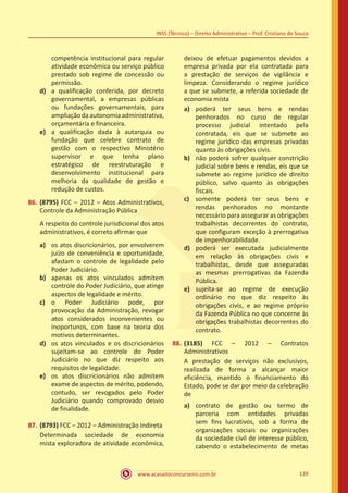 www.acasadoconcurseiro.com.br 139
INSS (Técnico) – Direito Administrativo – Prof. Cristiano de Souza
competência institucional para regular
atividade econômica ou serviço público
prestado sob regime de concessão ou
permissão.
d)	 a qualificação conferida, por decreto
governamental, a empresas públicas
ou fundações governamentais, para
ampliaçãodaautonomia administrativa,
orçamentária e financeira.
e)	 a qualificação dada à autarquia ou
fundação que celebre contrato de
gestão com o respectivo Ministério
supervisor e que tenha plano
estratégico de reestruturação e
desenvolvimento institucional para
melhoria da qualidade de gestão e
redução de custos.
86.	(8795) FCC – 2012 – Atos Administrativos,
Controle da Administração Pública
A respeito do controle jurisdicional dos atos
administrativos, é correto afirmar que
a)	 os atos discricionários, por envolverem
juízo de conveniência e oportunidade,
afastam o controle de legalidade pelo
Poder Judiciário.
b)	 apenas os atos vinculados admitem
controle do Poder Judiciário, que atinge
aspectos de legalidade e mérito.
c)	 o Poder Judiciário pode, por
provocação da Administração, revogar
atos considerados inconvenientes ou
inoportunos, com base na teoria dos
motivos determinantes.
d)	 os atos vinculados e os discricionários
sujeitam-se ao controle do Poder
Judiciário no que diz respeito aos
requisitos de legalidade.
e)	 os atos discricionários não admitem
exame de aspectos de mérito, podendo,
contudo, ser revogados pelo Poder
Judiciário quando comprovado desvio
de finalidade.
87.	(8793) FCC – 2012 – Administração Indireta
Determinada sociedade de economia
mista exploradora de atividade econômica,
deixou de efetuar pagamentos devidos a
empresa privada por ela contratada para
a prestação de serviços de vigilância e
limpeza. Considerando o regime jurídico
a que se submete, a referida sociedade de
economia mista
a)	 poderá ter seus bens e rendas
penhorados no curso de regular
processo judicial intentado pela
contratada, eis que se submete ao
regime jurídico das empresas privadas
quanto às obrigações civis.
b)	 não poderá sofrer qualquer constrição
judicial sobre bens e rendas, eis que se
submete ao regime jurídico de direito
público, salvo quanto às obrigações
fiscais.
c)	 somente poderá ter seus bens e
rendas penhorados no montante
necessário para assegurar as obrigações
trabalhistas decorrentes do contrato,
que configuram exceção à prerrogativa
de impenhorabilidade.
d)	 poderá ser executada judicialmente
em relação às obrigações civis e
trabalhistas, desde que asseguradas
as mesmas prerrogativas da Fazenda
Pública.
e)	 sujeita-se ao regime de execução
ordinário no que diz respeito às
obrigações civis, e ao regime próprio
da Fazenda Pública no que concerne às
obrigações trabalhistas decorrentes do
contrato.
88.	(3185) FCC – 2012 – Contratos
Administrativos
A prestação de serviços não exclusivos,
realizada de forma a alcançar maior
eficiência, mantido o financiamento do
Estado, pode se dar por meio da celebração
de
a)	 contrato de gestão ou termo de
parceria com entidades privadas
sem fins lucrativos, sob a forma de
organizações sociais ou organizações
da sociedade civil de interesse público,
cabendo o estabelecimento de metas
 